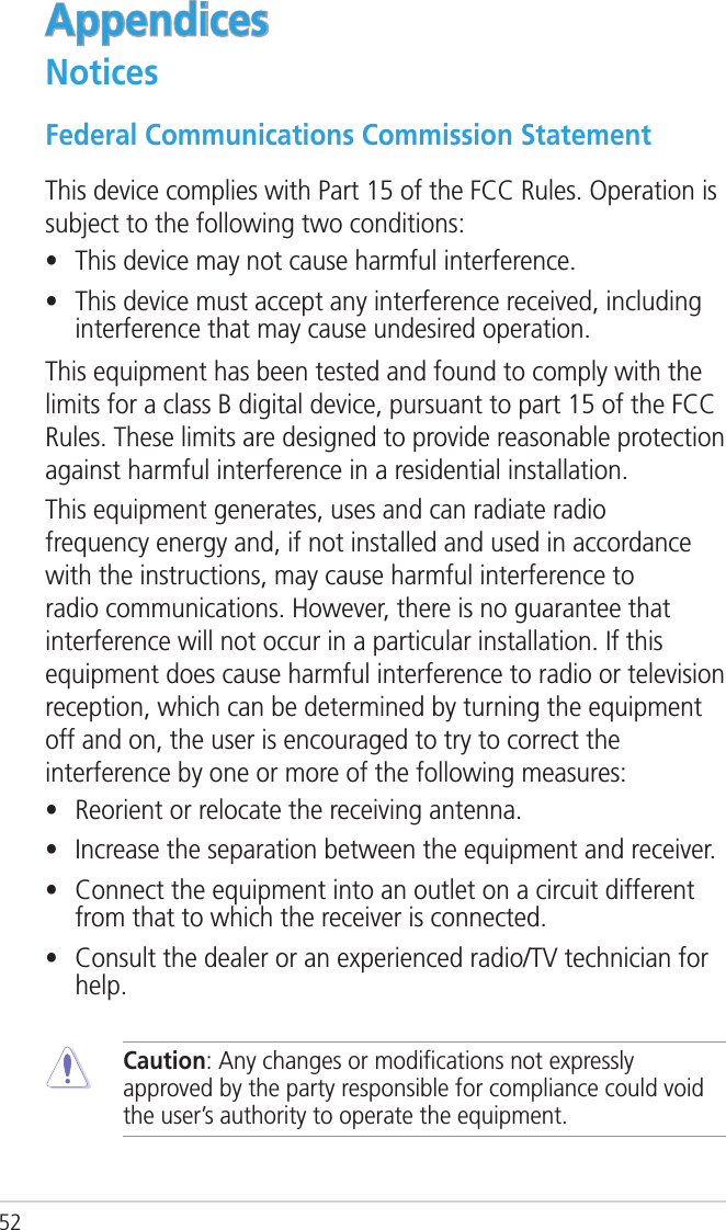 52AppendicesNoticesFederal Communications Commission StatementThis device complies with Part 15 of the FCC Rules. Operation is subject to the following two conditions: •  This device may not cause harmful interference.•  This device must accept any interference received, including interference that may cause undesired operation.This equipment has been tested and found to comply with the limits for a class B digital device, pursuant to part 15 of the FCC Rules. These limits are designed to provide reasonable protection against harmful interference in a residential installation.This equipment generates, uses and can radiate radio frequency energy and, if not installed and used in accordance with the instructions, may cause harmful interference to radio communications. However, there is no guarantee that interference will not occur in a particular installation. If this equipment does cause harmful interference to radio or television reception, which can be determined by turning the equipment off and on, the user is encouraged to try to correct the interference by one or more of the following measures:•  Reorient or relocate the receiving antenna.•  Increase the separation between the equipment and receiver.•  Connect the equipment into an outlet on a circuit different from that to which the receiver is connected.•  Consult the dealer or an experienced radio/TV technician for help. Caution: Any changes or modiﬁcations not expressly approved by the party responsible for compliance could void the user’s authority to operate the equipment.