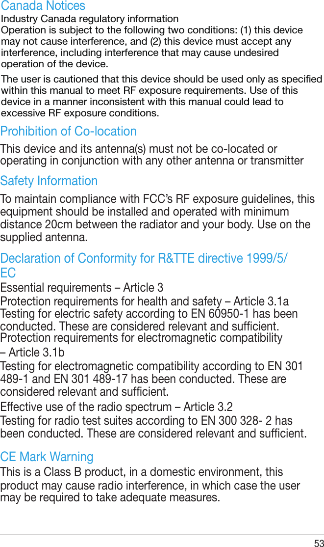 53Prohibition of Co-locationThis device and its antenna(s) must not be co-located or operating in conjunction with any other antenna or transmitterSafety InformationTo maintain compliance with FCC’s RF exposure guidelines, this equipment should be installed and operated with minimum distance 20cm between the radiator and your body. Use on the supplied antenna.Declaration of Conformity for R&amp;TTE directive 1999/5/ECEssential requirements – Article 3Protection requirements for health and safety – Article 3.1aTesting for electric safety according to EN 60950-1 has been conducted. These are considered relevant and sufcient.Protection requirements for electromagnetic compatibility – Article 3.1bTesting for electromagnetic compatibility according to EN 301 489-1 and EN 301 489-17 has been conducted. These are considered relevant and sufcient.Effective use of the radio spectrum – Article 3.2Testing for radio test suites according to EN 300 328- 2 has been conducted. These are considered relevant and sufcient.CE Mark WarningThis is a Class B product, in a domestic environment, this product may cause radio interference, in which case the user may be required to take adequate measures.Canada Notices Industry Canada regulatory information Operation is subject to the following two conditions: (1) this device may not cause interference, and (2) this device must accept any interference, including interference that may cause undesired operation of the device.  The user is cautioned that this device should be used only as specied within this manual to meet RF exposure requirements. Use of this device in a manner inconsistent with this manual could lead to excessive RF exposure conditions. 