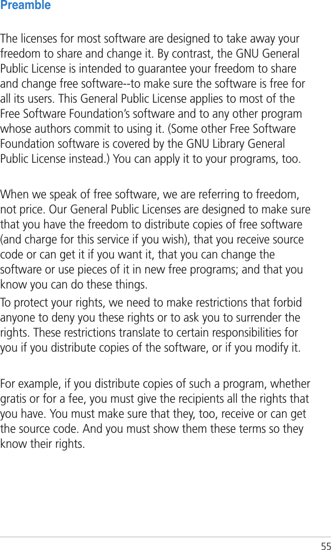 55PreambleThe licenses for most software are designed to take away your freedom to share and change it. By contrast, the GNU General Public License is intended to guarantee your freedom to share and change free software--to make sure the software is free for all its users. This General Public License applies to most of the Free Software Foundation’s software and to any other program whose authors commit to using it. (Some other Free Software Foundation software is covered by the GNU Library General Public License instead.) You can apply it to your programs, too.When we speak of free software, we are referring to freedom, not price. Our General Public Licenses are designed to make sure that you have the freedom to distribute copies of free software (and charge for this service if you wish), that you receive source code or can get it if you want it, that you can change the software or use pieces of it in new free programs; and that you know you can do these things.To protect your rights, we need to make restrictions that forbid anyone to deny you these rights or to ask you to surrender the rights. These restrictions translate to certain responsibilities for you if you distribute copies of the software, or if you modify it.For example, if you distribute copies of such a program, whether gratis or for a fee, you must give the recipients all the rights that you have. You must make sure that they, too, receive or can get the source code. And you must show them these terms so they know their rights.