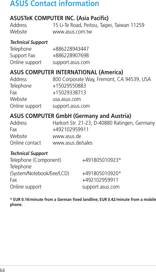 64ASUS Contact informationASUSTeK COMPUTER INC. (Asia Paciﬁc)Address  15 Li-Te Road, Peitou, Taipei, Taiwan 11259Website  www.asus.com.twTechnical SupportTelephone  +886228943447Support Fax  +886228907698Online support  support.asus.comASUS COMPUTER INTERNATIONAL (America)Address  800 Corporate Way, Fremont, CA 94539, USATelephone  +15029550883Fax   +15029338713Website  usa.asus.comOnline support  support.asus.comASUS COMPUTER GmbH (Germany and Austria)Address  Harkort Str. 21-23, D-40880 Ratingen, GermanyFax   +492102959911Website  www.asus.deOnline contact  www.asus.de/salesTechnical SupportTelephone (Component)    +491805010923*Telephone  (System/Notebook/Eee/LCD)  +491805010920*Fax       +492102959911Online support      support.asus.com* EUR 0.14/minute from a German ﬁxed landline; EUR 0.42/minute from a mobile phone.