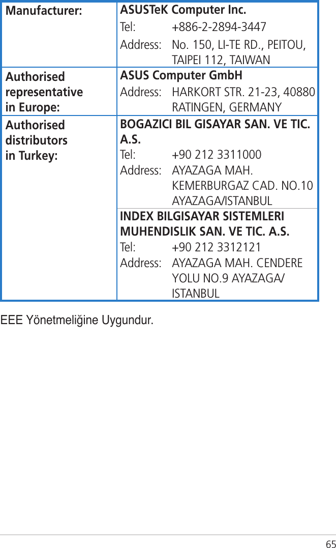65Manufacturer: ASUSTeK Computer Inc.Tel: +886-2-2894-3447Address: No. 150, LI-TE RD., PEITOU, TAIPEI 112, TAIWANAuthorised representative  in Europe:ASUS Computer GmbHAddress: HARKORT STR. 21-23, 40880 RATINGEN, GERMANYAuthorised distributors  in Turkey:BOGAZICI BIL GISAYAR SAN. VE TIC. A.S.Tel: +90 212 3311000Address: AYAZAGA MAH. KEMERBURGAZ CAD. NO.10 AYAZAGA/ISTANBULINDEX BILGISAYAR SISTEMLERI MUHENDISLIK SAN. VE TIC. A.S.Tel: +90 212 3312121Address: AYAZAGA MAH. CENDERE YOLU NO.9 AYAZAGA/ISTANBULEEE Yönetmeliğine Uygundur.
