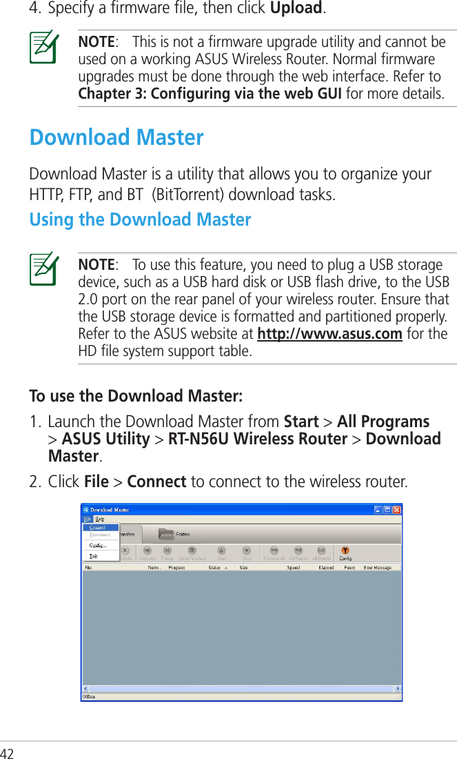 42NOTE:   This is not a ﬁrmware upgrade utility and cannot be used on a working ASUS Wireless Router. Normal ﬁrmware upgrades must be done through the web interface. Refer to Chapter 3: Conﬁguring via the web GUI for more details.Download MasterDownload Master is a utility that allows you to organize your HTTP, FTP, and BT  (BitTorrent) download tasks.Using the Download MasterNOTE:  To use this feature, you need to plug a USB storage device, such as a USB hard disk or USB ﬂash drive, to the USB 2.0 port on the rear panel of your wireless router. Ensure that the USB storage device is formatted and partitioned properly. Refer to the ASUS website at http://www.asus.com for the HD ﬁle system support table.To use the Download Master:1. Launch the Download Master from Start &gt; All Programs &gt; ASUS Utility &gt; RT-N56U Wireless Router &gt; Download Master. 2. Click File &gt; Connect to connect to the wireless router.4. Specify a ﬁrmware ﬁle, then click Upload.