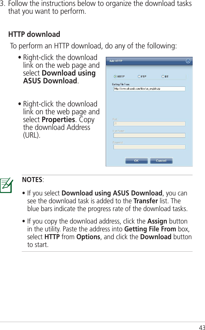 433. Follow the instructions below to organize the download tasks that you want to perform.  HTTP download   To perform an HTTP download, do any of the following:    •  Right-click the download link on the web page and select Download using ASUS Download.    •  Right-click the download link on the web page and select Properties. Copy the download Address (URL).NOTES:• If you select Download using ASUS Download, you can see the download task is added to the Transfer list. The blue bars indicate the progress rate of the download tasks.• If you copy the download address, click the Assign button in the utility. Paste the address into Getting File From box, select HTTP from Options, and click the Download button to start.
