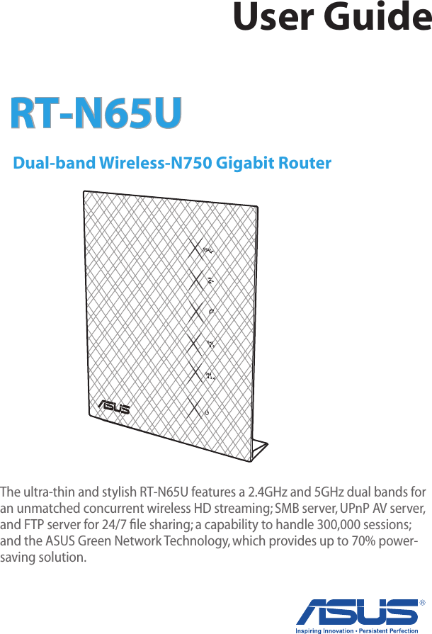 RT-N65U  Dual-band Wireless-N750 Gigabit RouterThe ultra-thin and stylish RT-N65U features a 2.4GHz and 5GHz dual bands for an unmatched concurrent wireless HD streaming; SMB server, UPnP AV server, and FTP server for 24/7 ﬁle sharing; a capability to handle 300,000 sessions; and the ASUS Green Network Technology, which provides up to 70% power-saving solution.User Guide