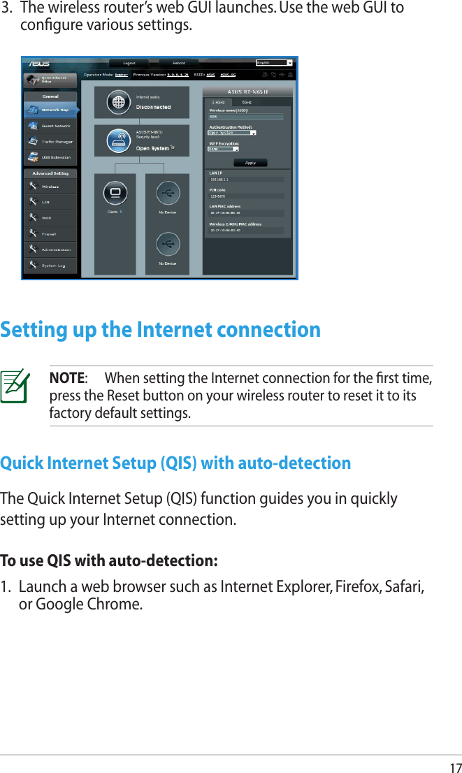 173.  The wireless router’s web GUI launches. Use the web GUI to conﬁgure various settings.Setting up the Internet connectionNOTE:   When setting the Internet connection for the ﬁrst time, press the Reset button on your wireless router to reset it to its factory default settings.Quick Internet Setup (QIS) with auto-detectionThe Quick Internet Setup (QIS) function guides you in quickly setting up your Internet connection.To use QIS with auto-detection:1.  Launch a web browser such as Internet Explorer, Firefox, Safari, or Google Chrome.