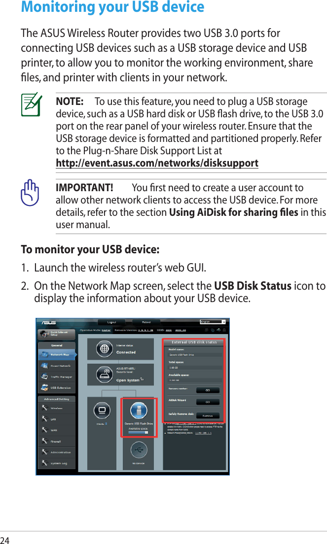 24NOTE:  To use this feature, you need to plug a USB storage device, such as a USB hard disk or USB ﬂash drive, to the USB 3.0 port on the rear panel of your wireless router. Ensure that the USB storage device is formatted and partitioned properly. Refer to the Plug-n-Share Disk Support List at  http://event.asus.com/networks/disksupportIMPORTANT!  You ﬁrst need to create a user account to allow other network clients to access the USB device. For more details, refer to the section Using AiDisk for sharing ﬁles in this user manual.To monitor your USB device:1.  Launch the wireless router’s web GUI.2.  On the Network Map screen, select the USB Disk Status icon to display the information about your USB device.Monitoring your USB deviceThe ASUS Wireless Router provides two USB 3.0 ports for connecting USB devices such as a USB storage device and USB printer, to allow you to monitor the working environment, share ﬁles, and printer with clients in your network.