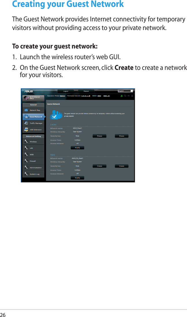 26Creating your Guest NetworkThe Guest Network provides Internet connectivity for temporary visitors without providing access to your private network.To create your guest network:1.  Launch the wireless router’s web GUI.2.  On the Guest Network screen, click Create to create a network for your visitors.