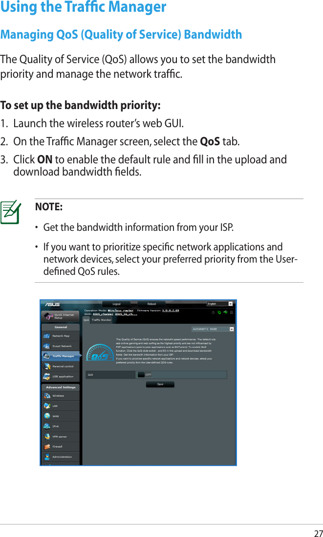 27Using the Trafﬁc ManagerManaging QoS (Quality of Service) BandwidthThe Quality of Service (QoS) allows you to set the bandwidth priority and manage the network trafﬁc. To set up the bandwidth priority:1.  Launch the wireless router’s web GUI.2.  On the Trafﬁc Manager screen, select the QoS tab.3.  Click ON to enable the default rule and ﬁll in the upload and download bandwidth ﬁelds.NOTE: •  Get the bandwidth information from your ISP.•  If you want to prioritize speciﬁc network applications and network devices, select your preferred priority from the User-deﬁned QoS rules.