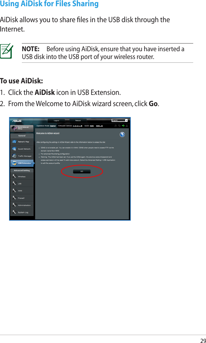 29Using AiDisk for Files SharingAiDisk allows you to share ﬁles in the USB disk through the Internet.NOTE:  Before using AiDisk, ensure that you have inserted a USB disk into the USB port of your wireless router.To use AiDisk:1.  Click the AiDisk icon in USB Extension.2.  From the Welcome to AiDisk wizard screen, click Go.