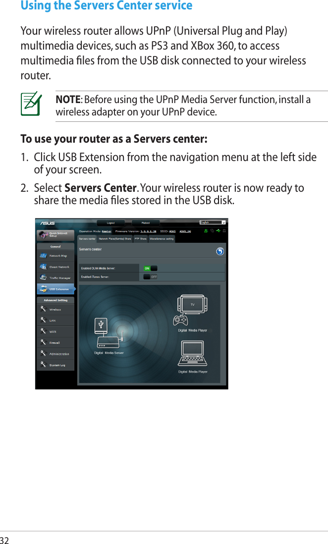 32Using the Servers Center serviceYour wireless router allows UPnP (Universal Plug and Play) multimedia devices, such as PS3 and XBox 360, to access multimedia ﬁles from the USB disk connected to your wireless router.NOTE: Before using the UPnP Media Server function, install a wireless adapter on your UPnP device.To use your router as a Servers center:1.  Click USB Extension from the navigation menu at the left side of your screen.2.  Select Servers Center. Your wireless router is now ready to share the media ﬁles stored in the USB disk.