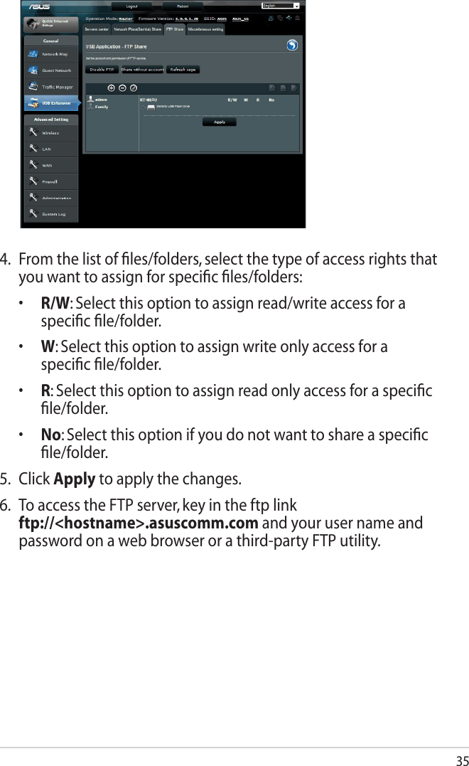 354.  From the list of ﬁles/folders, select the type of access rights that you want to assign for speciﬁc ﬁles/folders:  •   R/W: Select this option to assign read/write access for a speciﬁc ﬁle/folder.  •   W: Select this option to assign write only access for a speciﬁc ﬁle/folder.  •   R: Select this option to assign read only access for a speciﬁc ﬁle/folder.  •    No: Select this option if you do not want to share a speciﬁc ﬁle/folder.5.  Click Apply to apply the changes.6.  To access the FTP server, key in the ftp link  ftp://&lt;hostname&gt;.asuscomm.com and your user name and password on a web browser or a third-party FTP utility.