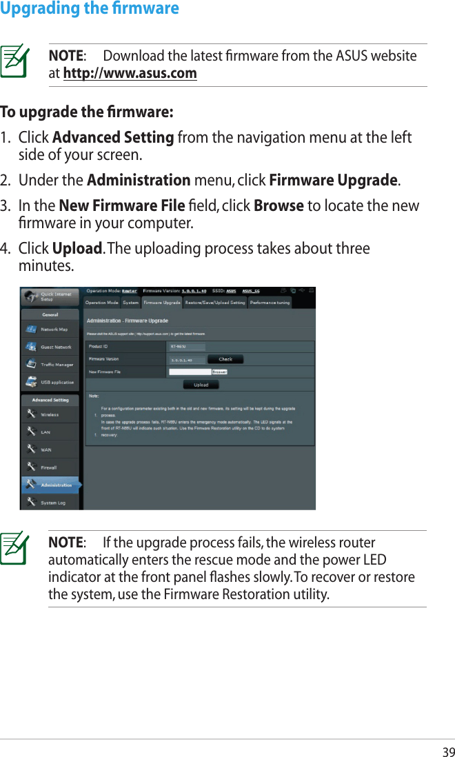 39To upgrade the ﬁrmware:1.  Click Advanced Setting from the navigation menu at the left side of your screen. 2.  Under the Administration menu, click Firmware Upgrade.3.  In the New Firmware File ﬁeld, click Browse to locate the new ﬁrmware in your computer.4.  Click Upload. The uploading process takes about three minutes.Upgrading the ﬁrmwareNOTE:  Download the latest ﬁrmware from the ASUS website at http://www.asus.comNOTE:  If the upgrade process fails, the wireless router automatically enters the rescue mode and the power LED indicator at the front panel ﬂashes slowly. To recover or restore the system, use the Firmware Restoration utility. 