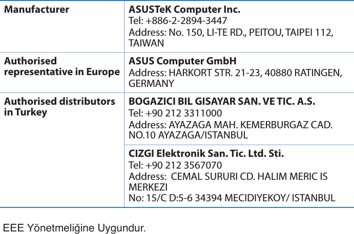 EEE Yönetmeliğine Uygundur.Manufacturer ASUSTeK Computer Inc.Tel: +886-2-2894-3447Address: No. 150, LI-TE RD., PEITOU, TAIPEI 112, TAIWANAuthorised representative in EuropeASUS Computer GmbHAddress: HARKORT STR. 21-23, 40880 RATINGEN, GERMANYAuthorised distributors in TurkeyBOGAZICI BIL GISAYAR SAN. VE TIC. A.S.Tel: +90 212 3311000Address: AYAZAGA MAH. KEMERBURGAZ CAD. NO.10 AYAZAGA/ISTANBULCIZGI Elektronik San. Tic. Ltd. Sti.Tel: +90 212 3567070Address:  CEMAL SURURI CD. HALIM MERIC IS MERKEZI No: 15/C D:5-6 34394 MECIDIYEKOY/ ISTANBUL