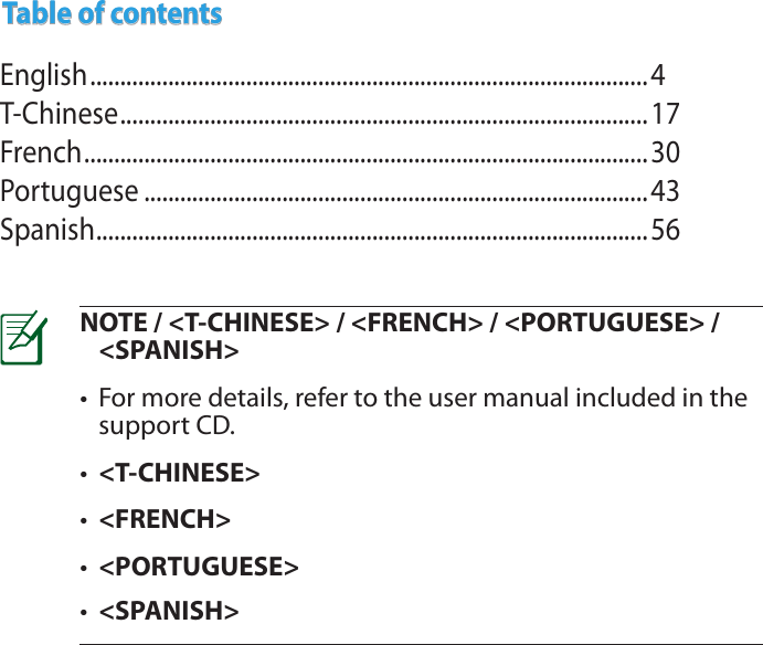 NOTE / &lt;T-CHINESE&gt; / &lt;FRENCH&gt; / &lt;PORTUGUESE&gt; / &lt;SPANISH&gt;•  For more details, refer to the user manual included in the support CD.•  &lt;T-CHINESE&gt;•  &lt;FRENCH&gt;•  &lt;PORTUGUESE&gt;•  &lt;SPANISH&gt;Table of contentsEnglish .............................................................................................4T-Chinese ........................................................................................17French ..............................................................................................30Portuguese ....................................................................................43Spanish ............................................................................................56