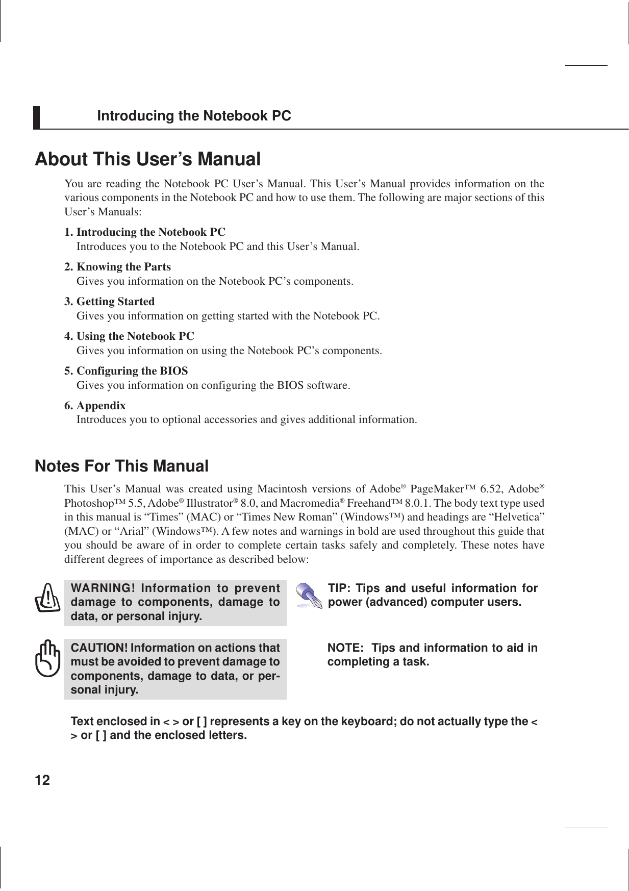 12About This User’s ManualYou are reading the Notebook PC User’s Manual. This User’s Manual provides information on thevarious components in the Notebook PC and how to use them. The following are major sections of thisUser’s Manuals:1. Introducing the Notebook PCIntroduces you to the Notebook PC and this User’s Manual.2. Knowing the PartsGives you information on the Notebook PC’s components.3. Getting StartedGives you information on getting started with the Notebook PC.4. Using the Notebook PCGives you information on using the Notebook PC’s components.5. Configuring the BIOSGives you information on configuring the BIOS software.6. AppendixIntroduces you to optional accessories and gives additional information.Notes For This ManualThis User’s Manual was created using Macintosh versions of Adobe® PageMaker™ 6.52, Adobe®Photoshop™ 5.5, Adobe® Illustrator® 8.0, and Macromedia® Freehand™ 8.0.1. The body text type usedin this manual is “Times” (MAC) or “Times New Roman” (Windows™) and headings are “Helvetica”(MAC) or “Arial” (Windows™). A few notes and warnings in bold are used throughout this guide thatyou should be aware of in order to complete certain tasks safely and completely. These notes havedifferent degrees of importance as described below:Text enclosed in &lt; &gt; or [ ] represents a key on the keyboard; do not actually type the &lt;&gt; or [ ] and the enclosed letters.TIP: Tips and useful information forpower (advanced) computer users.NOTE:  Tips and information to aid incompleting a task.WARNING! Information to preventdamage to components, damage todata, or personal injury.CAUTION! Information on actions thatmust be avoided to prevent damage tocomponents, damage to data, or per-sonal injury.Introducing the Notebook PC