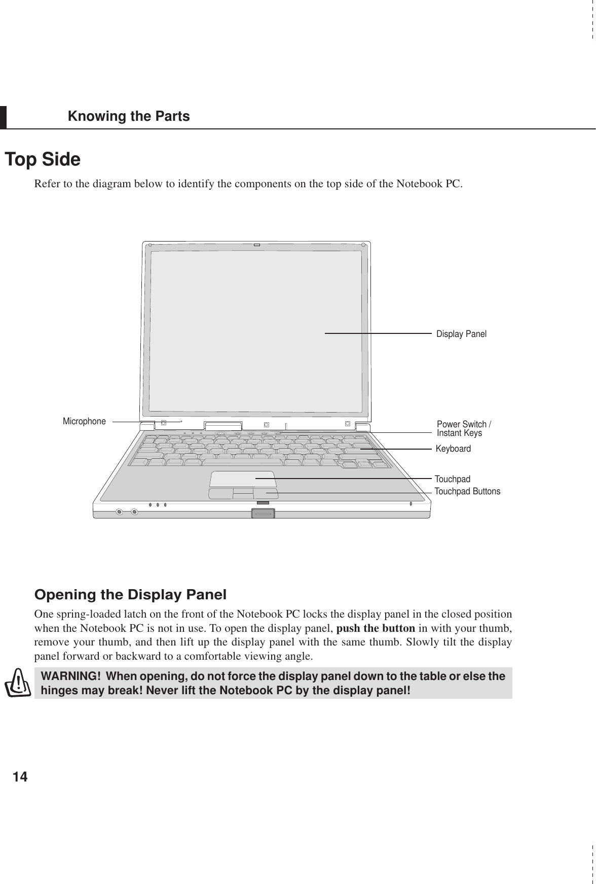 14Knowing the PartsTop SideRefer to the diagram below to identify the components on the top side of the Notebook PC.Opening the Display PanelOne spring-loaded latch on the front of the Notebook PC locks the display panel in the closed positionwhen the Notebook PC is not in use. To open the display panel, push the button in with your thumb,remove your thumb, and then lift up the display panel with the same thumb. Slowly tilt the displaypanel forward or backward to a comfortable viewing angle.WARNING!  When opening, do not force the display panel down to the table or else thehinges may break! Never lift the Notebook PC by the display panel!Display PanelTouchpad ButtonsKeyboardMicrophoneTouchpadPower Switch /Instant Keys