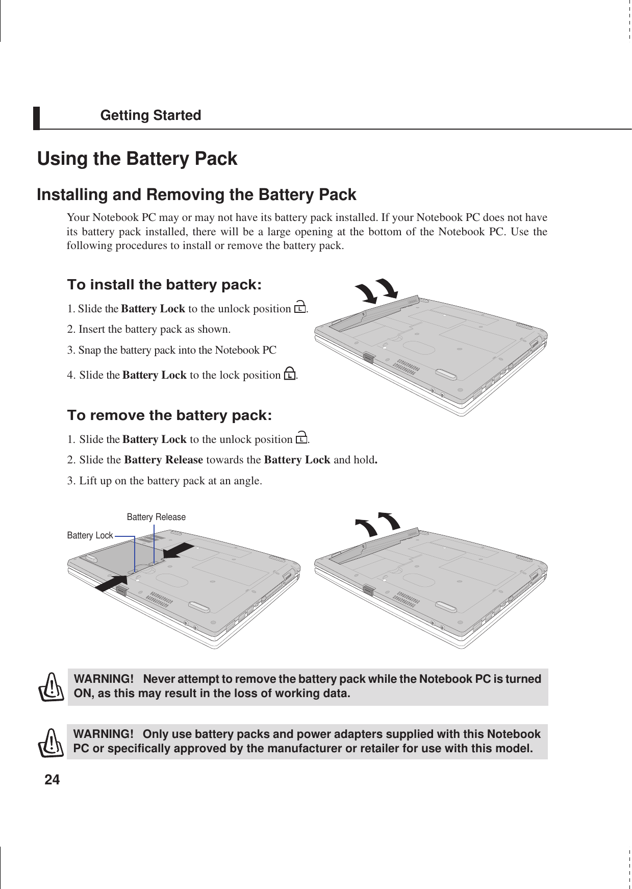 24Getting StartedUsing the Battery PackInstalling and Removing the Battery PackYour Notebook PC may or may not have its battery pack installed. If your Notebook PC does not haveits battery pack installed, there will be a large opening at the bottom of the Notebook PC. Use thefollowing procedures to install or remove the battery pack.WARNING! Only use battery packs and power adapters supplied with this NotebookPC or specifically approved by the manufacturer or retailer for use with this model.WARNING! Never attempt to remove the battery pack while the Notebook PC is turnedON, as this may result in the loss of working data.Battery ReleaseBattery LockTo install the battery pack:1. Slide the Battery Lock to the unlock position L.2. Insert the battery pack as shown.3. Snap the battery pack into the Notebook PC4. Slide the Battery Lock to the lock position  .To remove the battery pack:1. Slide the Battery Lock to the unlock position L.2. Slide the Battery Release towards the Battery Lock and hold.3. Lift up on the battery pack at an angle.