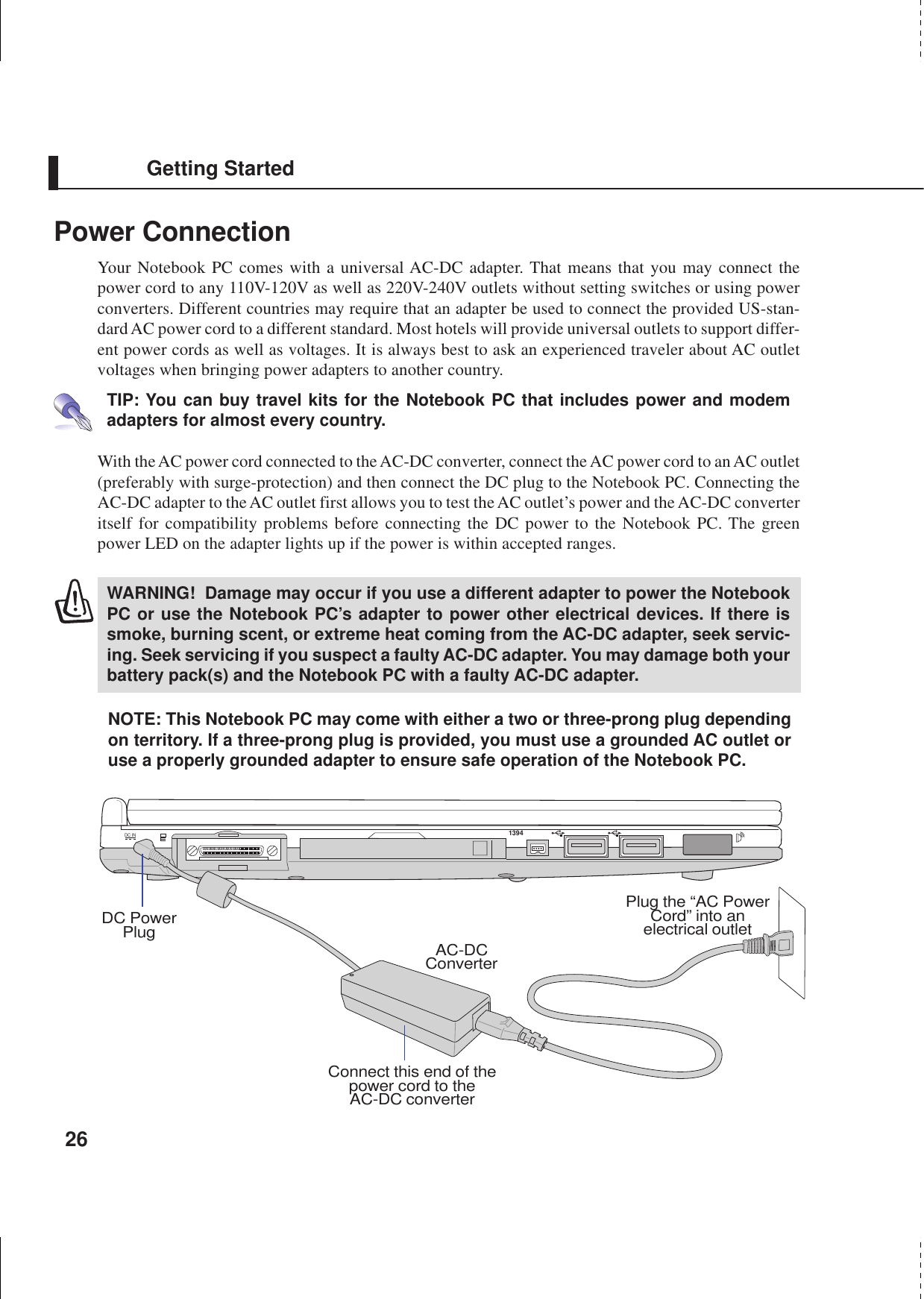 26Getting StartedPower ConnectionYour Notebook PC comes with a universal AC-DC adapter. That means that you may connect thepower cord to any 110V-120V as well as 220V-240V outlets without setting switches or using powerconverters. Different countries may require that an adapter be used to connect the provided US-stan-dard AC power cord to a different standard. Most hotels will provide universal outlets to support differ-ent power cords as well as voltages. It is always best to ask an experienced traveler about AC outletvoltages when bringing power adapters to another country.TIP: You can buy travel kits for the Notebook PC that includes power and modemadapters for almost every country.With the AC power cord connected to the AC-DC converter, connect the AC power cord to an AC outlet(preferably with surge-protection) and then connect the DC plug to the Notebook PC. Connecting theAC-DC adapter to the AC outlet first allows you to test the AC outlet’s power and the AC-DC converteritself for compatibility problems before connecting the DC power to the Notebook PC. The greenpower LED on the adapter lights up if the power is within accepted ranges.WARNING!  Damage may occur if you use a different adapter to power the NotebookPC or use the Notebook PC’s adapter to power other electrical devices. If there issmoke, burning scent, or extreme heat coming from the AC-DC adapter, seek servic-ing. Seek servicing if you suspect a faulty AC-DC adapter. You may damage both yourbattery pack(s) and the Notebook PC with a faulty AC-DC adapter.NOTE: This Notebook PC may come with either a two or three-prong plug dependingon territory. If a three-prong plug is provided, you must use a grounded AC outlet oruse a properly grounded adapter to ensure safe operation of the Notebook PC.Connect this end of thepower cord to theAC-DC converterPlug the “AC PowerCord” into anelectrical outletAC-DCConverterDC PowerPlugDC IN1394