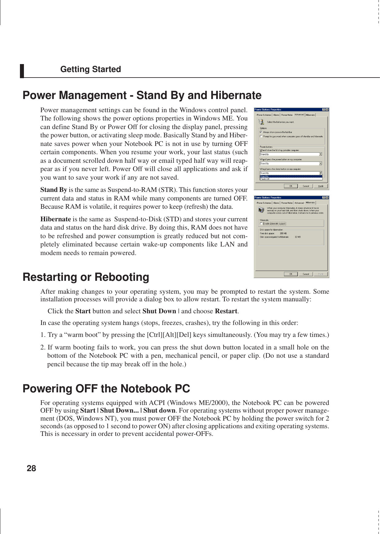 28Getting StartedPower Management - Stand By and HibernatePower management settings can be found in the Windows control panel.The following shows the power options properties in Windows ME. Youcan define Stand By or Power Off for closing the display panel, pressingthe power button, or activating sleep mode. Basically Stand by and Hiber-nate saves power when your Notebook PC is not in use by turning OFFcertain components. When you resume your work, your last status (suchas a document scrolled down half way or email typed half way will reap-pear as if you never left. Power Off will close all applications and ask ifyou want to save your work if any are not saved.Stand By is the same as Suspend-to-RAM (STR). This function stores yourcurrent data and status in RAM while many components are turned OFF.Because RAM is volatile, it requires power to keep (refresh) the data.Hibernate is the same as  Suspend-to-Disk (STD) and stores your currentdata and status on the hard disk drive. By doing this, RAM does not haveto be refreshed and power consumption is greatly reduced but not com-pletely eliminated because certain wake-up components like LAN andmodem needs to remain powered.Restarting or RebootingAfter making changes to your operating system, you may be prompted to restart the system. Someinstallation processes will provide a dialog box to allow restart. To restart the system manually:Click the Start button and select Shut Down | and choose Restart.In case the operating system hangs (stops, freezes, crashes), try the following in this order:1. Try a “warm boot” by pressing the [Ctrl][Alt][Del] keys simultaneously. (You may try a few times.)2. If warm booting fails to work, you can press the shut down button located in a small hole on thebottom of the Notebook PC with a pen, mechanical pencil, or paper clip. (Do not use a standardpencil because the tip may break off in the hole.)Powering OFF the Notebook PCFor operating systems equipped with ACPI (Windows ME/2000), the Notebook PC can be poweredOFF by using Start | Shut Down... | Shut down. For operating systems without proper power manage-ment (DOS, Windows NT), you must power OFF the Notebook PC by holding the power switch for 2seconds (as opposed to 1 second to power ON) after closing applications and exiting operating systems.This is necessary in order to prevent accidental power-OFFs.