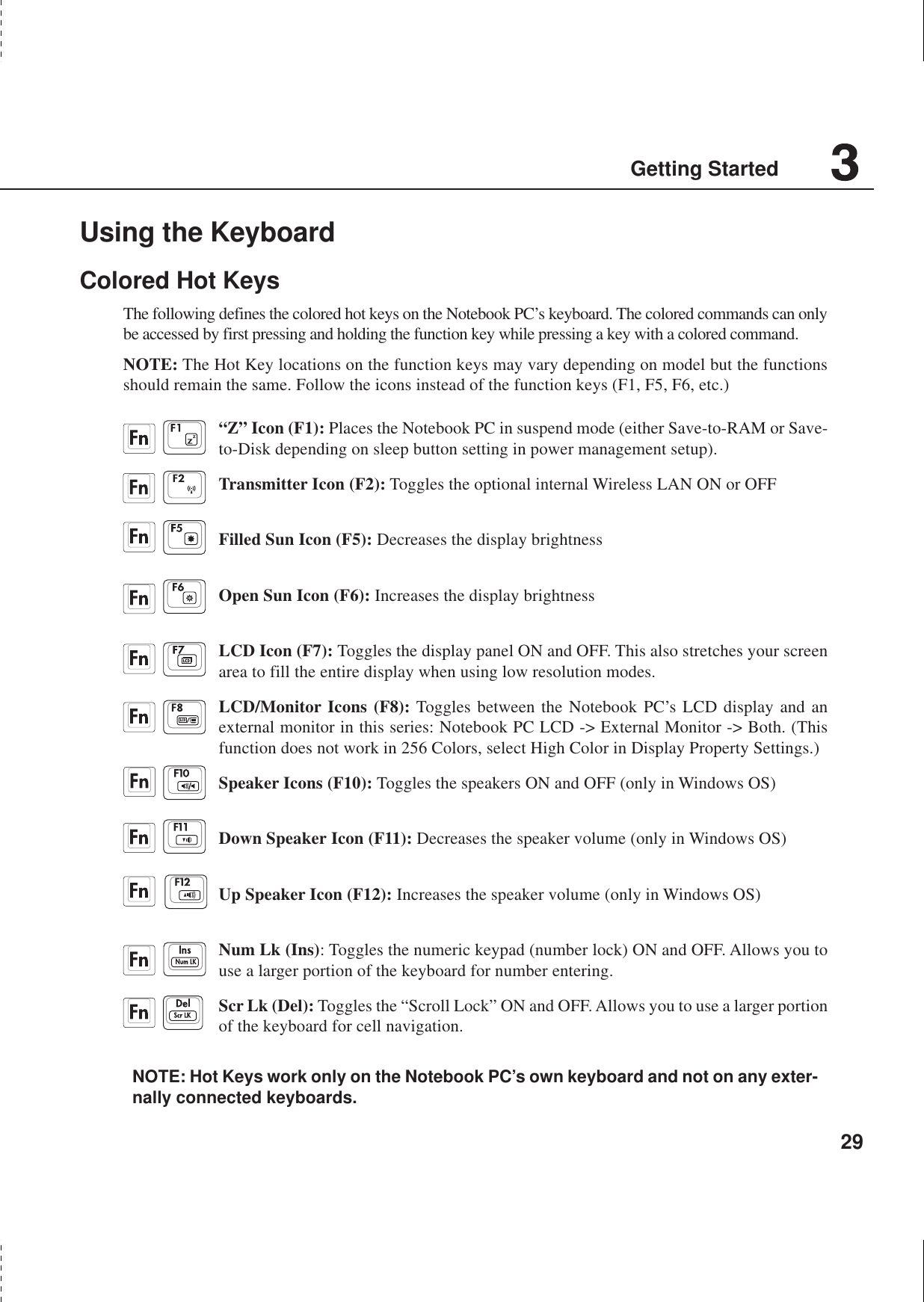 29Getting StartedUsing the KeyboardColored Hot KeysThe following defines the colored hot keys on the Notebook PC’s keyboard. The colored commands can onlybe accessed by first pressing and holding the function key while pressing a key with a colored command.NOTE: The Hot Key locations on the function keys may vary depending on model but the functionsshould remain the same. Follow the icons instead of the function keys (F1, F5, F6, etc.)“Z” Icon (F1): Places the Notebook PC in suspend mode (either Save-to-RAM or Save-to-Disk depending on sleep button setting in power management setup).Transmitter Icon (F2): Toggles the optional internal Wireless LAN ON or OFFFilled Sun Icon (F5): Decreases the display brightnessOpen Sun Icon (F6): Increases the display brightnessLCD Icon (F7): Toggles the display panel ON and OFF. This also stretches your screenarea to fill the entire display when using low resolution modes.LCD/Monitor Icons (F8): Toggles between the Notebook PC’s LCD display and anexternal monitor in this series: Notebook PC LCD -&gt; External Monitor -&gt; Both. (Thisfunction does not work in 256 Colors, select High Color in Display Property Settings.)Speaker Icons (F10): Toggles the speakers ON and OFF (only in Windows OS)Down Speaker Icon (F11): Decreases the speaker volume (only in Windows OS)Up Speaker Icon (F12): Increases the speaker volume (only in Windows OS)Num Lk (Ins): Toggles the numeric keypad (number lock) ON and OFF. Allows you touse a larger portion of the keyboard for number entering.Scr Lk (Del): Toggles the “Scroll Lock” ON and OFF. Allows you to use a larger portionof the keyboard for cell navigation.NOTE: Hot Keys work only on the Notebook PC’s own keyboard and not on any exter-nally connected keyboards.