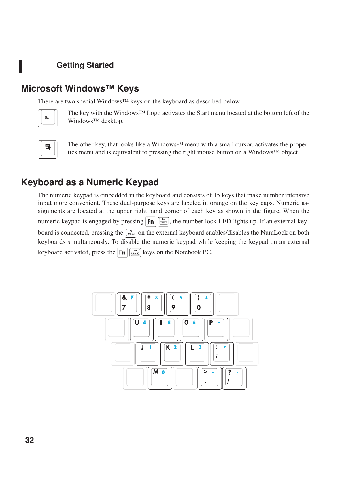 32Getting StartedMicrosoft Windows™ KeysThere are two special Windows™ keys on the keyboard as described below.The key with the Windows™ Logo activates the Start menu located at the bottom left of theWindows™ desktop.The other key, that looks like a Windows™ menu with a small cursor, activates the proper-ties menu and is equivalent to pressing the right mouse button on a Windows™ object.Keyboard as a Numeric KeypadThe numeric keypad is embedded in the keyboard and consists of 15 keys that make number intensiveinput more convenient. These dual-purpose keys are labeled in orange on the key caps. Numeric as-signments are located at the upper right hand corner of each key as shown in the figure. When thenumeric keypad is engaged by pressing   , the number lock LED lights up. If an external key-board is connected, pressing the   on the external keyboard enables/disables the NumLock on bothkeyboards simultaneously. To disable the numeric keypad while keeping the keypad on an externalkeyboard activated, press the    keys on the Notebook PC.