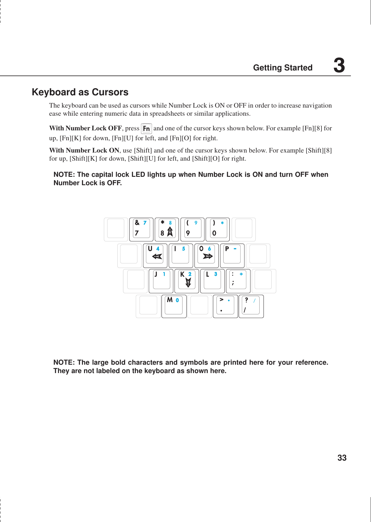 33Getting StartedKeyboard as CursorsThe keyboard can be used as cursors while Number Lock is ON or OFF in order to increase navigationease while entering numeric data in spreadsheets or similar applications.With Number Lock OFF, press   and one of the cursor keys shown below. For example [Fn][8] forup, [Fn][K] for down, [Fn][U] for left, and [Fn][O] for right.With Number Lock ON, use [Shift] and one of the cursor keys shown below. For example [Shift][8]for up, [Shift][K] for down, [Shift][U] for left, and [Shift][O] for right.NOTE: The large bold characters and symbols are printed here for your reference.They are not labeled on the keyboard as shown here.NOTE: The capital lock LED lights up when Number Lock is ON and turn OFF whenNumber Lock is OFF.