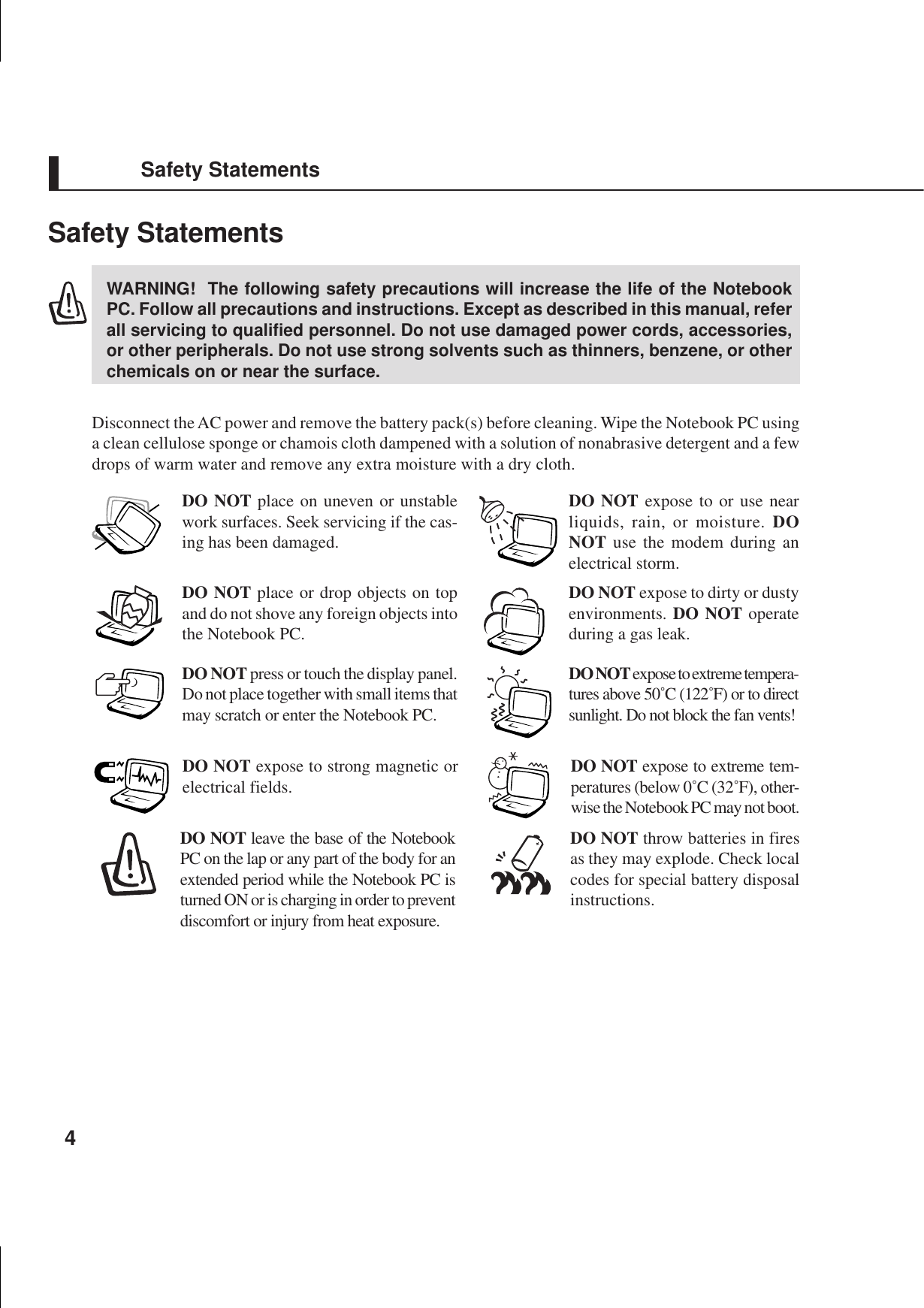 4Safety StatementsWARNING!  The following safety precautions will increase the life of the NotebookPC. Follow all precautions and instructions. Except as described in this manual, referall servicing to qualified personnel. Do not use damaged power cords, accessories,or other peripherals. Do not use strong solvents such as thinners, benzene, or otherchemicals on or near the surface.Disconnect the AC power and remove the battery pack(s) before cleaning. Wipe the Notebook PC usinga clean cellulose sponge or chamois cloth dampened with a solution of nonabrasive detergent and a fewdrops of warm water and remove any extra moisture with a dry cloth.DO NOT expose to or use nearliquids, rain, or moisture. DONOT use the modem during anelectrical storm.DO NOT expose to dirty or dustyenvironments. DO NOT operateduring a gas leak.DO NOT expose to strong magnetic orelectrical fields.DO NOT expose to extreme tempera-tures above 50˚C (122˚F) or to directsunlight. Do not block the fan vents!DO NOT place on uneven or unstablework surfaces. Seek servicing if the cas-ing has been damaged.DO NOT place or drop objects on topand do not shove any foreign objects intothe Notebook PC.DO NOT press or touch the display panel.Do not place together with small items thatmay scratch or enter the Notebook PC.DO NOT leave the base of the NotebookPC on the lap or any part of the body for anextended period while the Notebook PC isturned ON or is charging in order to preventdiscomfort or injury from heat exposure.DO NOT throw batteries in firesas they may explode. Check localcodes for special battery disposalinstructions.DO NOT expose to extreme tem-peratures (below 0˚C (32˚F), other-wise the Notebook PC may not boot.Safety Statements