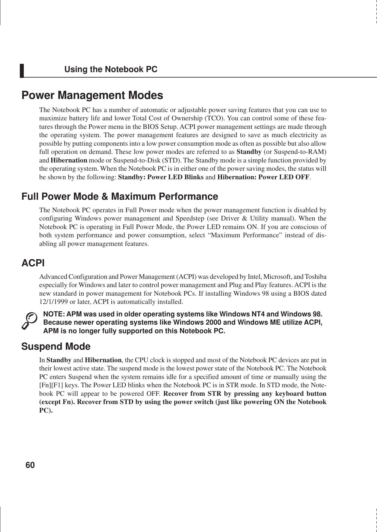 60Using the Notebook PCPower Management ModesThe Notebook PC has a number of automatic or adjustable power saving features that you can use tomaximize battery life and lower Total Cost of Ownership (TCO). You can control some of these fea-tures through the Power menu in the BIOS Setup. ACPI power management settings are made throughthe operating system. The power management features are designed to save as much electricity aspossible by putting components into a low power consumption mode as often as possible but also allowfull operation on demand. These low power modes are referred to as Standby (or Suspend-to-RAM)and Hibernation mode or Suspend-to-Disk (STD). The Standby mode is a simple function provided bythe operating system. When the Notebook PC is in either one of the power saving modes, the status willbe shown by the following: Standby: Power LED Blinks and Hibernation: Power LED OFF.Full Power Mode &amp; Maximum PerformanceThe Notebook PC operates in Full Power mode when the power management function is disabled byconfiguring Windows power management and Speedstep (see Driver &amp; Utility manual). When theNotebook PC is operating in Full Power Mode, the Power LED remains ON. If you are conscious ofboth system performance and power consumption, select “Maximum Performance” instead of dis-abling all power management features.ACPIAdvanced Configuration and Power Management (ACPI) was developed by Intel, Microsoft, and Toshibaespecially for Windows and later to control power management and Plug and Play features. ACPI is thenew standard in power management for Notebook PCs. If installing Windows 98 using a BIOS dated12/1/1999 or later, ACPI is automatically installed.NOTE: APM was used in older operating systems like Windows NT4 and Windows 98.Because newer operating systems like Windows 2000 and Windows ME utilize ACPI,APM is no longer fully supported on this Notebook PC.Suspend ModeIn Standby and Hibernation, the CPU clock is stopped and most of the Notebook PC devices are put intheir lowest active state. The suspend mode is the lowest power state of the Notebook PC. The NotebookPC enters Suspend when the system remains idle for a specified amount of time or manually using the[Fn][F1] keys. The Power LED blinks when the Notebook PC is in STR mode. In STD mode, the Note-book PC will appear to be powered OFF. Recover from STR by pressing any keyboard button(except Fn). Recover from STD by using the power switch (just like powering ON the NotebookPC).
