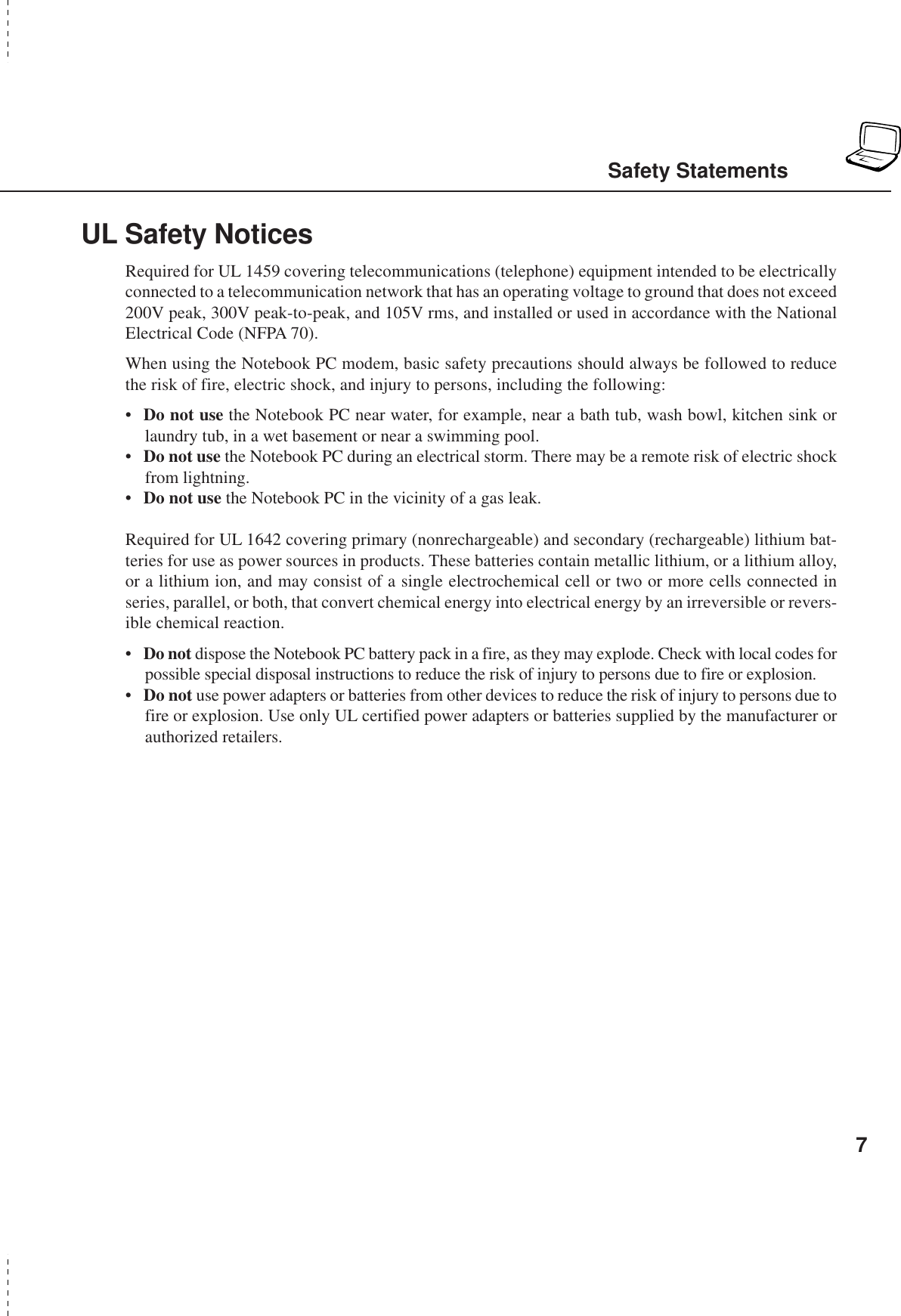 7UL Safety NoticesRequired for UL 1459 covering telecommunications (telephone) equipment intended to be electricallyconnected to a telecommunication network that has an operating voltage to ground that does not exceed200V peak, 300V peak-to-peak, and 105V rms, and installed or used in accordance with the NationalElectrical Code (NFPA 70).When using the Notebook PC modem, basic safety precautions should always be followed to reducethe risk of fire, electric shock, and injury to persons, including the following:•Do not use the Notebook PC near water, for example, near a bath tub, wash bowl, kitchen sink orlaundry tub, in a wet basement or near a swimming pool.•Do not use the Notebook PC during an electrical storm. There may be a remote risk of electric shockfrom lightning.•Do not use the Notebook PC in the vicinity of a gas leak.Required for UL 1642 covering primary (nonrechargeable) and secondary (rechargeable) lithium bat-teries for use as power sources in products. These batteries contain metallic lithium, or a lithium alloy,or a lithium ion, and may consist of a single electrochemical cell or two or more cells connected inseries, parallel, or both, that convert chemical energy into electrical energy by an irreversible or revers-ible chemical reaction.•Do not dispose the Notebook PC battery pack in a fire, as they may explode. Check with local codes forpossible special disposal instructions to reduce the risk of injury to persons due to fire or explosion.•Do not use power adapters or batteries from other devices to reduce the risk of injury to persons due tofire or explosion. Use only UL certified power adapters or batteries supplied by the manufacturer orauthorized retailers.Safety Statements