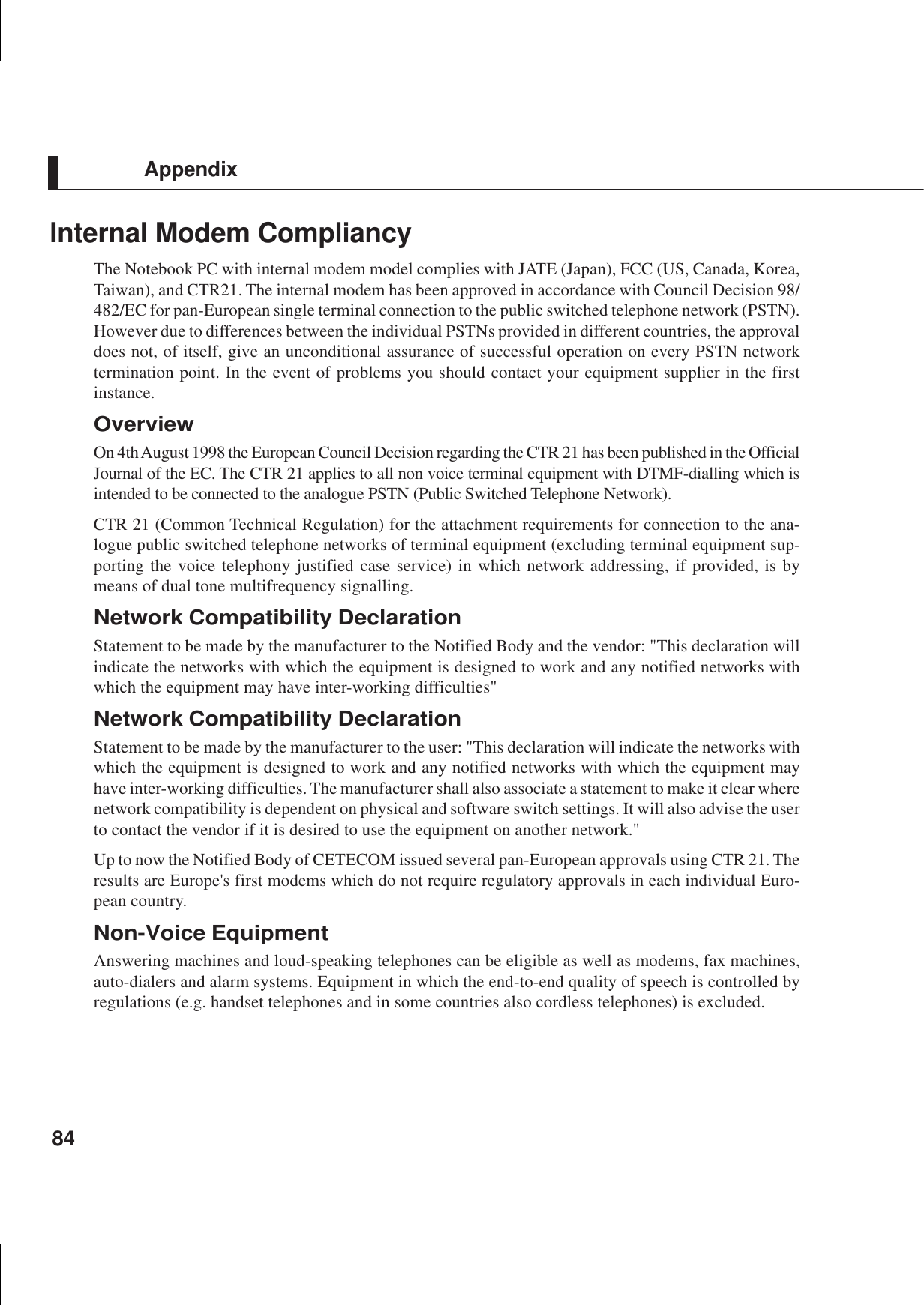 84AppendixInternal Modem CompliancyThe Notebook PC with internal modem model complies with JATE (Japan), FCC (US, Canada, Korea,Taiwan), and CTR21. The internal modem has been approved in accordance with Council Decision 98/482/EC for pan-European single terminal connection to the public switched telephone network (PSTN).However due to differences between the individual PSTNs provided in different countries, the approvaldoes not, of itself, give an unconditional assurance of successful operation on every PSTN networktermination point. In the event of problems you should contact your equipment supplier in the firstinstance.OverviewOn 4th August 1998 the European Council Decision regarding the CTR 21 has been published in the OfficialJournal of the EC. The CTR 21 applies to all non voice terminal equipment with DTMF-dialling which isintended to be connected to the analogue PSTN (Public Switched Telephone Network).CTR 21 (Common Technical Regulation) for the attachment requirements for connection to the ana-logue public switched telephone networks of terminal equipment (excluding terminal equipment sup-porting the voice telephony justified case service) in which network addressing, if provided, is bymeans of dual tone multifrequency signalling.Network Compatibility DeclarationStatement to be made by the manufacturer to the Notified Body and the vendor: &quot;This declaration willindicate the networks with which the equipment is designed to work and any notified networks withwhich the equipment may have inter-working difficulties&quot;Network Compatibility DeclarationStatement to be made by the manufacturer to the user: &quot;This declaration will indicate the networks withwhich the equipment is designed to work and any notified networks with which the equipment mayhave inter-working difficulties. The manufacturer shall also associate a statement to make it clear wherenetwork compatibility is dependent on physical and software switch settings. It will also advise the userto contact the vendor if it is desired to use the equipment on another network.&quot;Up to now the Notified Body of CETECOM issued several pan-European approvals using CTR 21. Theresults are Europe&apos;s first modems which do not require regulatory approvals in each individual Euro-pean country.Non-Voice EquipmentAnswering machines and loud-speaking telephones can be eligible as well as modems, fax machines,auto-dialers and alarm systems. Equipment in which the end-to-end quality of speech is controlled byregulations (e.g. handset telephones and in some countries also cordless telephones) is excluded.