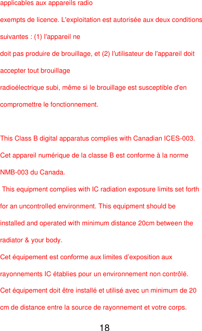   18 applicables aux appareils radio   exempts de licence. L&apos;exploitation est autorisée aux deux conditions suivantes : (1) l&apos;appareil ne   doit pas produire de brouillage, et (2) l&apos;utilisateur de l&apos;appareil doit accepter tout brouillage   radioélectrique subi, même si le brouillage est susceptible d&apos;en compromettre le fonctionnement.  This Class B digital apparatus complies with Canadian ICES-003. Cet appareil numérique de la classe B est conforme à la norme NMB-003 du Canada.  This equipment complies with IC radiation exposure limits set forth for an uncontrolled environment. This equipment should be installed and operated with minimum distance 20cm between the radiator &amp; your body. Cet équipement est conforme aux limites d’exposition aux rayonnements IC établies pour un environnement non contrôlé. Cet équipement doit être installé et utilisé avec un minimum de 20 cm de distance entre la source de rayonnement et votre corps. 