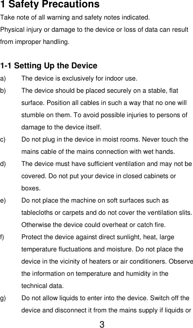   3 1 Safety Precautions Take note of all warning and safety notes indicated. Physical injury or damage to the device or loss of data can result from improper handling.    1-1 Setting Up the Device a)  The device is exclusively for indoor use. b)  The device should be placed securely on a stable, flat surface. Position all cables in such a way that no one will stumble on them. To avoid possible injuries to persons of damage to the device itself. c)  Do not plug in the device in moist rooms. Never touch the mains cable of the mains connection with wet hands. d)  The device must have sufficient ventilation and may not be covered. Do not put your device in closed cabinets or boxes. e) Do not place the machine on soft surfaces such as tablecloths or carpets and do not cover the ventilation slits. Otherwise the device could overheat or catch fire. f) Protect the device against direct sunlight, heat, large temperature fluctuations and moisture. Do not place the device in the vicinity of heaters or air conditioners. Observe the information on temperature and humidity in the technical data. g) Do not allow liquids to enter into the device. Switch off the device and disconnect it from the mains supply if liquids or 