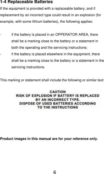  6 1-4 Replaceable Batteries If the equipment is provided with a replaceable battery, and if replacement by an incorrect type could result in an explosion (for example, with some lithium batteries), the following applies:  -  if the battery is placed in an OPPERATOR AREA, there shall be a marking close to the battery or a statement in both the operating and the servicing instructions; -  if the battery is placed elsewhere in the equipment, there shall be a marking close to the battery or a statement in the servicing instructions.  This marking or statement shall include the following or similar text:         Product images in this manual are for your reference only.    