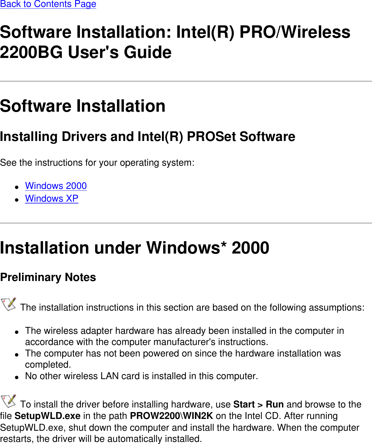 Back to Contents PageSoftware Installation: Intel(R) PRO/Wireless 2200BG User&apos;s GuideSoftware InstallationInstalling Drivers and Intel(R) PROSet SoftwareSee the instructions for your operating system:●     Windows 2000●     Windows XPInstallation under Windows* 2000Preliminary Notes The installation instructions in this section are based on the following assumptions:●     The wireless adapter hardware has already been installed in the computer in accordance with the computer manufacturer&apos;s instructions.●     The computer has not been powered on since the hardware installation was completed.●     No other wireless LAN card is installed in this computer. To install the driver before installing hardware, use Start &gt; Run and browse to the file SetupWLD.exe in the path PROW2200\WIN2K on the Intel CD. After running SetupWLD.exe, shut down the computer and install the hardware. When the computer restarts, the driver will be automatically installed.