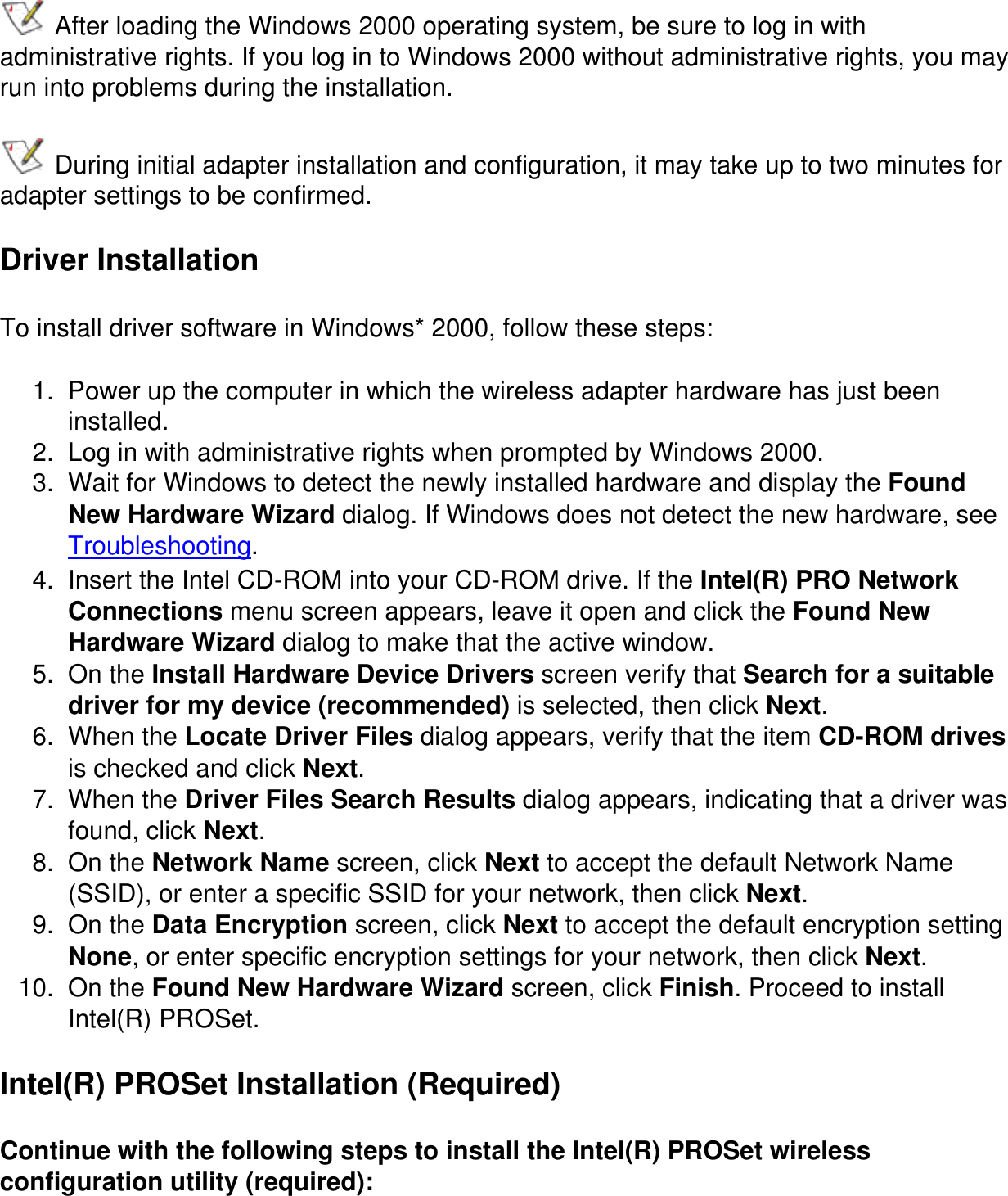 After loading the Windows 2000 operating system, be sure to log in with administrative rights. If you log in to Windows 2000 without administrative rights, you may run into problems during the installation. During initial adapter installation and configuration, it may take up to two minutes for adapter settings to be confirmed.Driver InstallationTo install driver software in Windows* 2000, follow these steps:1.  Power up the computer in which the wireless adapter hardware has just been installed.2.  Log in with administrative rights when prompted by Windows 2000.3.  Wait for Windows to detect the newly installed hardware and display the Found New Hardware Wizard dialog. If Windows does not detect the new hardware, see Troubleshooting.4.  Insert the Intel CD-ROM into your CD-ROM drive. If the Intel(R) PRO Network Connections menu screen appears, leave it open and click the Found New Hardware Wizard dialog to make that the active window.5.  On the Install Hardware Device Drivers screen verify that Search for a suitable driver for my device (recommended) is selected, then click Next.6.  When the Locate Driver Files dialog appears, verify that the item CD-ROM drives is checked and click Next.7.  When the Driver Files Search Results dialog appears, indicating that a driver was found, click Next.8.  On the Network Name screen, click Next to accept the default Network Name (SSID), or enter a specific SSID for your network, then click Next.9.  On the Data Encryption screen, click Next to accept the default encryption setting None, or enter specific encryption settings for your network, then click Next.10.  On the Found New Hardware Wizard screen, click Finish. Proceed to install Intel(R) PROSet.Intel(R) PROSet Installation (Required)Continue with the following steps to install the Intel(R) PROSet wireless configuration utility (required):