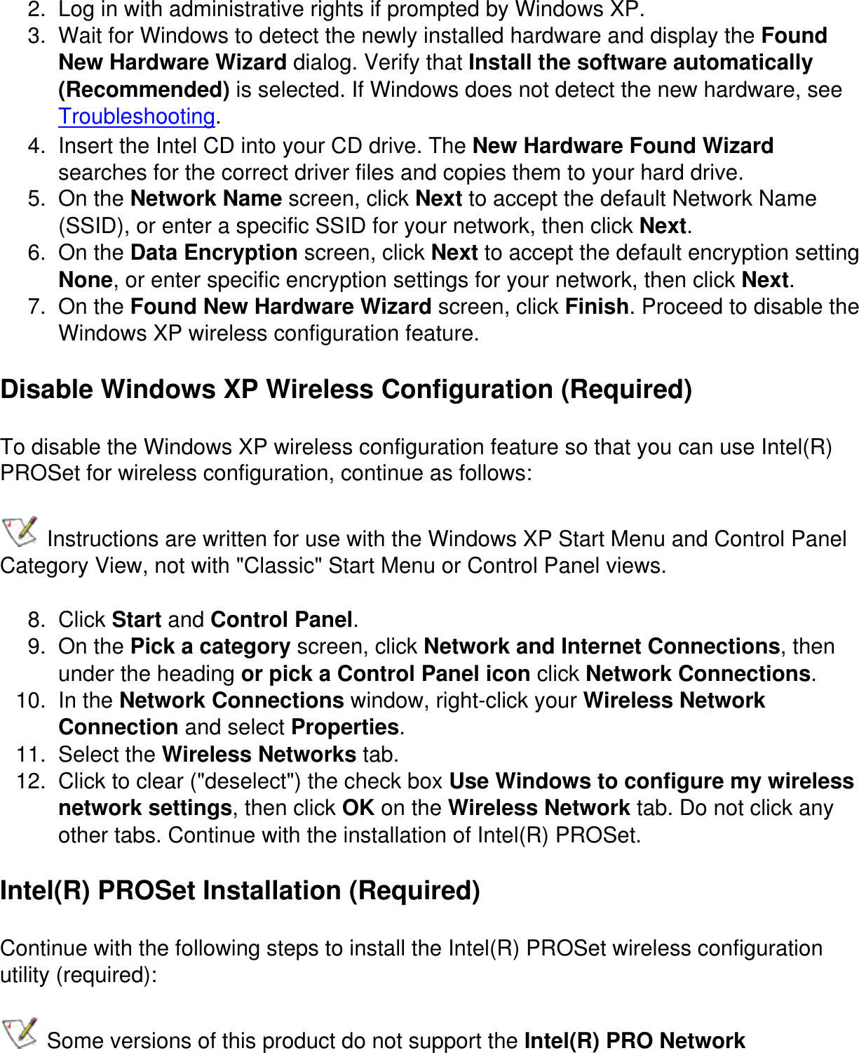 2.  Log in with administrative rights if prompted by Windows XP.3.  Wait for Windows to detect the newly installed hardware and display the Found New Hardware Wizard dialog. Verify that Install the software automatically (Recommended) is selected. If Windows does not detect the new hardware, see Troubleshooting.4.  Insert the Intel CD into your CD drive. The New Hardware Found Wizard searches for the correct driver files and copies them to your hard drive.5.  On the Network Name screen, click Next to accept the default Network Name (SSID), or enter a specific SSID for your network, then click Next.6.  On the Data Encryption screen, click Next to accept the default encryption setting None, or enter specific encryption settings for your network, then click Next.7.  On the Found New Hardware Wizard screen, click Finish. Proceed to disable the Windows XP wireless configuration feature.Disable Windows XP Wireless Configuration (Required)To disable the Windows XP wireless configuration feature so that you can use Intel(R) PROSet for wireless configuration, continue as follows: Instructions are written for use with the Windows XP Start Menu and Control Panel Category View, not with &quot;Classic&quot; Start Menu or Control Panel views.8.  Click Start and Control Panel.9.  On the Pick a category screen, click Network and Internet Connections, then under the heading or pick a Control Panel icon click Network Connections.10.  In the Network Connections window, right-click your Wireless Network Connection and select Properties.11.  Select the Wireless Networks tab.12.  Click to clear (&quot;deselect&quot;) the check box Use Windows to configure my wireless network settings, then click OK on the Wireless Network tab. Do not click any other tabs. Continue with the installation of Intel(R) PROSet.Intel(R) PROSet Installation (Required)Continue with the following steps to install the Intel(R) PROSet wireless configuration utility (required): Some versions of this product do not support the Intel(R) PRO Network 