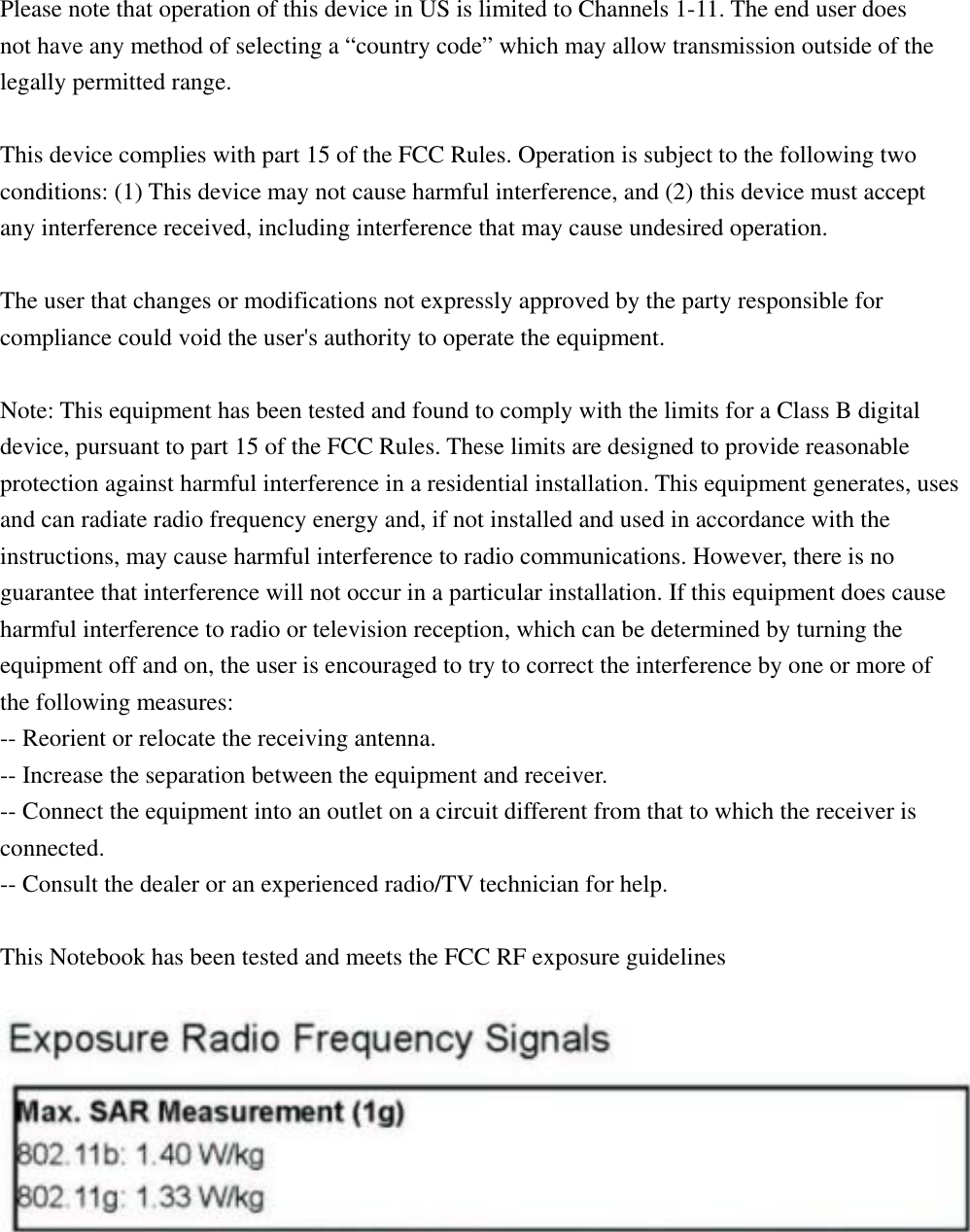  Please note that operation of this device in US is limited to Channels 1-11. The end user does  not have any method of selecting a “country code” which may allow transmission outside of the legally permitted range.  This device complies with part 15 of the FCC Rules. Operation is subject to the following two conditions: (1) This device may not cause harmful interference, and (2) this device must accept any interference received, including interference that may cause undesired operation.    The user that changes or modifications not expressly approved by the party responsible for compliance could void the user&apos;s authority to operate the equipment.  Note: This equipment has been tested and found to comply with the limits for a Class B digital device, pursuant to part 15 of the FCC Rules. These limits are designed to provide reasonable protection against harmful interference in a residential installation. This equipment generates, uses and can radiate radio frequency energy and, if not installed and used in accordance with the instructions, may cause harmful interference to radio communications. However, there is no guarantee that interference will not occur in a particular installation. If this equipment does cause harmful interference to radio or television reception, which can be determined by turning the equipment off and on, the user is encouraged to try to correct the interference by one or more of the following measures:   -- Reorient or relocate the receiving antenna.   -- Increase the separation between the equipment and receiver.   -- Connect the equipment into an outlet on a circuit different from that to which the receiver is connected.  -- Consult the dealer or an experienced radio/TV technician for help.  This Notebook has been tested and meets the FCC RF exposure guidelines     