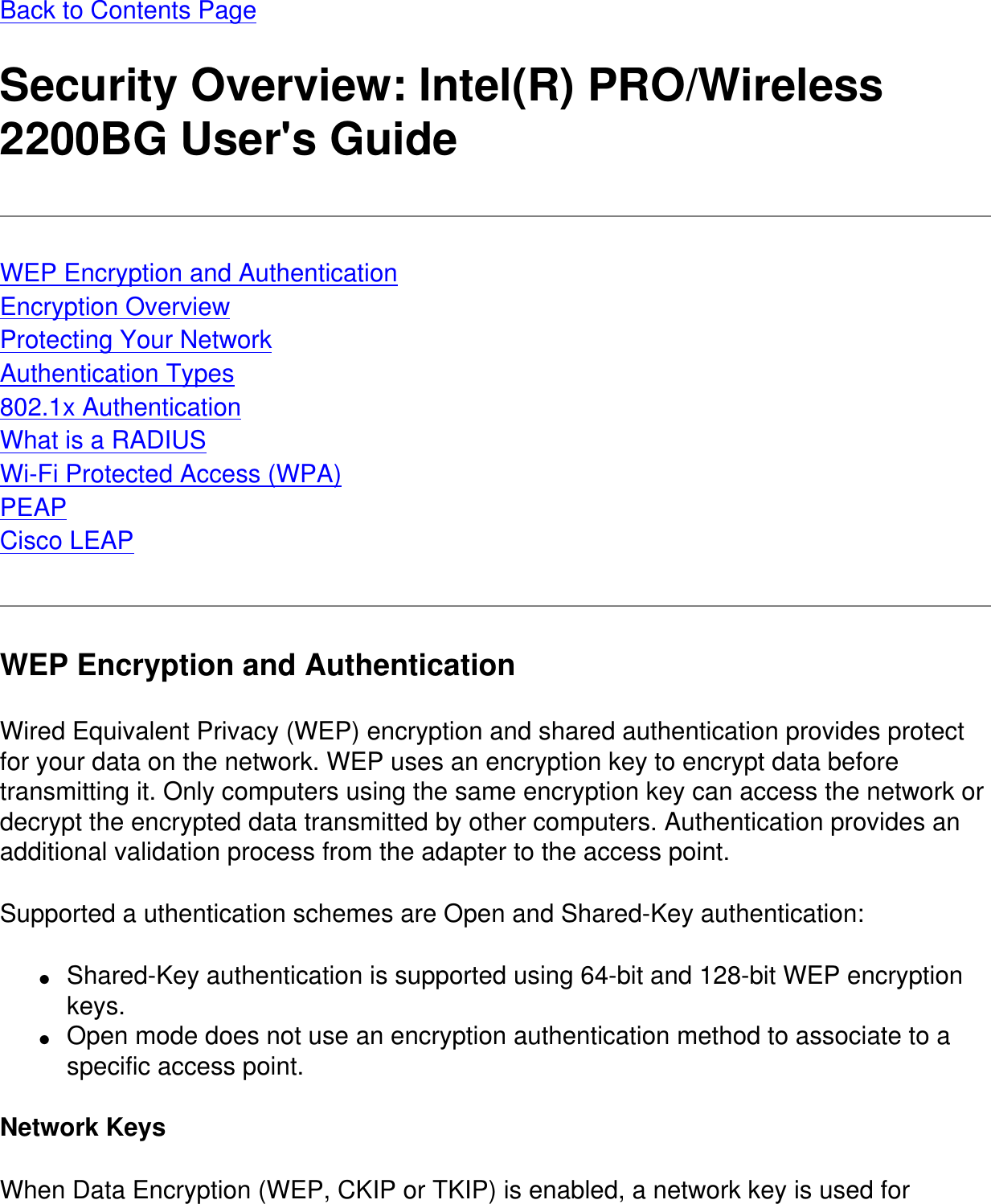 Back to Contents PageSecurity Overview: Intel(R) PRO/Wireless 2200BG User&apos;s GuideWEP Encryption and AuthenticationEncryption OverviewProtecting Your NetworkAuthentication Types802.1x AuthenticationWhat is a RADIUSWi-Fi Protected Access (WPA)PEAPCisco LEAPWEP Encryption and AuthenticationWired Equivalent Privacy (WEP) encryption and shared authentication provides protect for your data on the network. WEP uses an encryption key to encrypt data before transmitting it. Only computers using the same encryption key can access the network or decrypt the encrypted data transmitted by other computers. Authentication provides an additional validation process from the adapter to the access point.Supported a uthentication schemes are Open and Shared-Key authentication:●     Shared-Key authentication is supported using 64-bit and 128-bit WEP encryption keys.●     Open mode does not use an encryption authentication method to associate to a specific access point.Network KeysWhen Data Encryption (WEP, CKIP or TKIP) is enabled, a network key is used for 