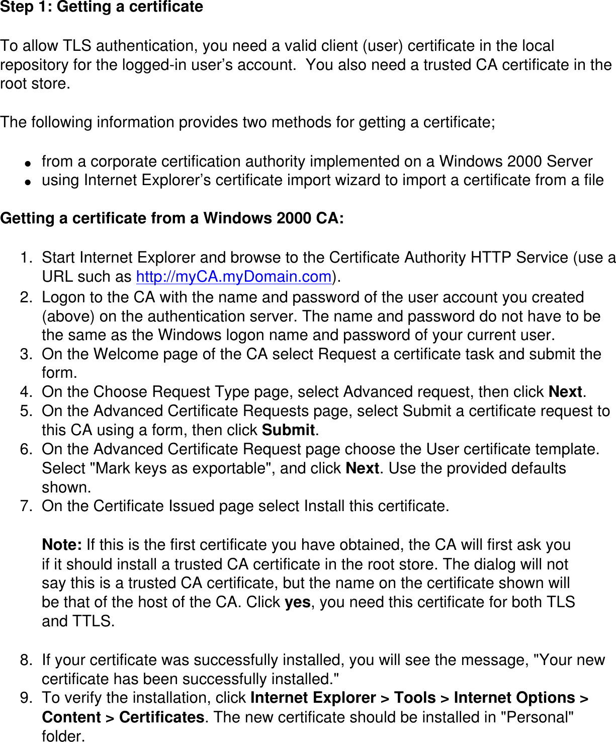 Step 1: Getting a certificate To allow TLS authentication, you need a valid client (user) certificate in the local repository for the logged-in user’s account.  You also need a trusted CA certificate in the root store.The following information provides two methods for getting a certificate;●     from a corporate certification authority implemented on a Windows 2000 Server ●     using Internet Explorer’s certificate import wizard to import a certificate from a file Getting a certificate from a Windows 2000 CA: 1.  Start Internet Explorer and browse to the Certificate Authority HTTP Service (use a URL such as http://myCA.myDomain.com). 2.  Logon to the CA with the name and password of the user account you created (above) on the authentication server. The name and password do not have to be the same as the Windows logon name and password of your current user. 3.  On the Welcome page of the CA select Request a certificate task and submit the form. 4.  On the Choose Request Type page, select Advanced request, then click Next. 5.  On the Advanced Certificate Requests page, select Submit a certificate request to this CA using a form, then click Submit. 6.  On the Advanced Certificate Request page choose the User certificate template. Select &quot;Mark keys as exportable&quot;, and click Next. Use the provided defaults shown. 7.  On the Certificate Issued page select Install this certificate.Note: If this is the first certificate you have obtained, the CA will first ask you if it should install a trusted CA certificate in the root store. The dialog will not say this is a trusted CA certificate, but the name on the certificate shown will be that of the host of the CA. Click yes, you need this certificate for both TLS and TTLS.8.  If your certificate was successfully installed, you will see the message, &quot;Your new certificate has been successfully installed.&quot;9.  To verify the installation, click Internet Explorer &gt; Tools &gt; Internet Options &gt; Content &gt; Certificates. The new certificate should be installed in &quot;Personal&quot; folder.
