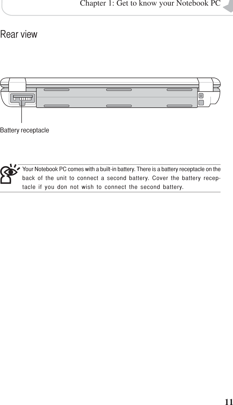 11Chapter 1: Get to know your Notebook PCRear viewBattery receptacleYour Notebook PC comes with a built-in battery. There is a battery receptacle on theback of the unit to connect a second battery. Cover the battery recep-tacle if you don not wish to connect the second battery.