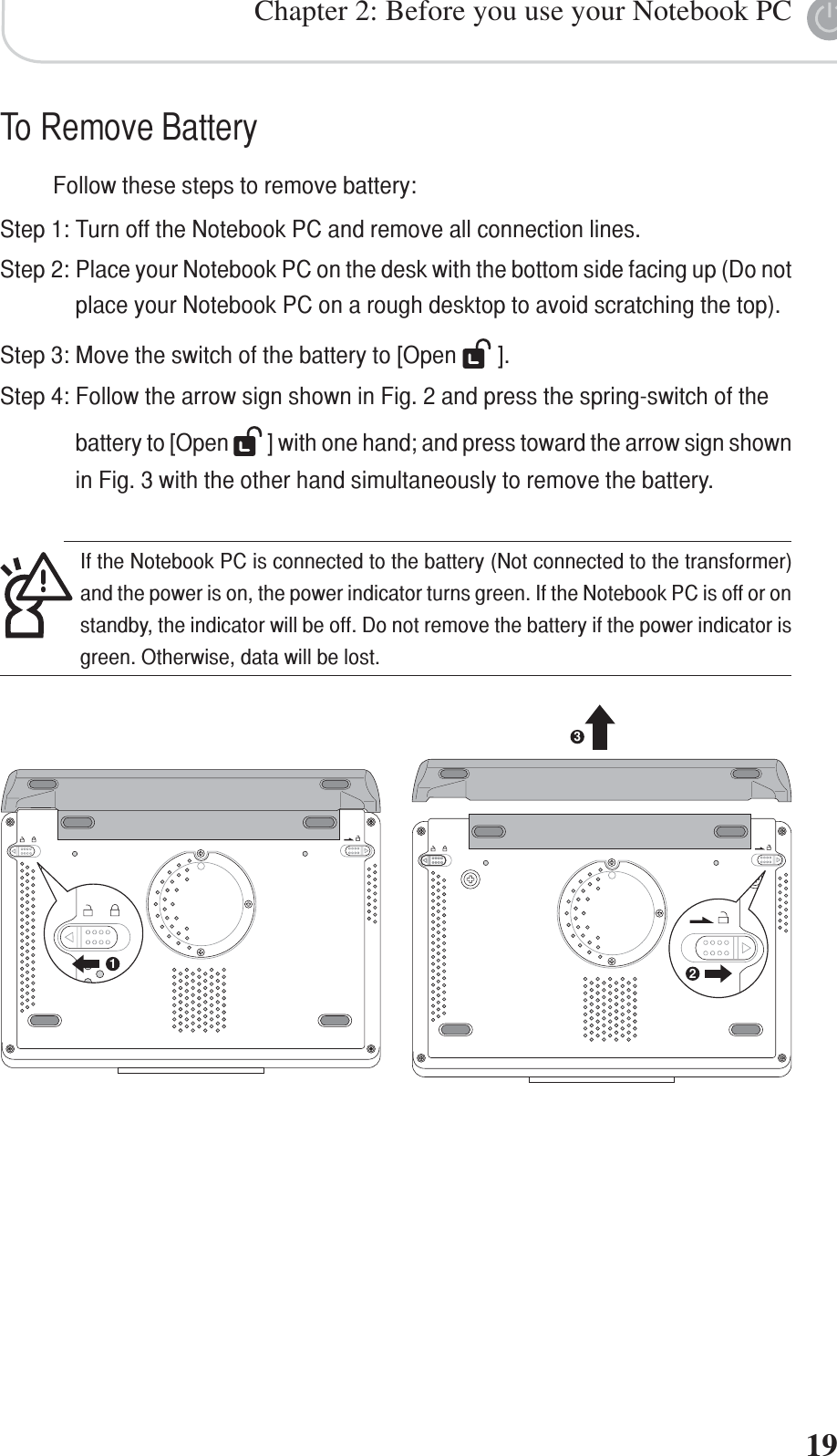 Chapter 2: Before you use your Notebook PC19132If the Notebook PC is connected to the battery (Not connected to the transformer)and the power is on, the power indicator turns green. If the Notebook PC is off or onstandby, the indicator will be off. Do not remove the battery if the power indicator isgreen. Otherwise, data will be lost.To Remove BatteryFollow these steps to remove battery:Step 1: Turn off the Notebook PC and remove all connection lines.Step 2: Place your Notebook PC on the desk with the bottom side facing up (Do notplace your Notebook PC on a rough desktop to avoid scratching the top).Step 3: Move the switch of the battery to [Open   ].Step 4: Follow the arrow sign shown in Fig. 2 and press the spring-switch of thebattery to [Open   ] with one hand; and press toward the arrow sign shownin Fig. 3 with the other hand simultaneously to remove the battery.