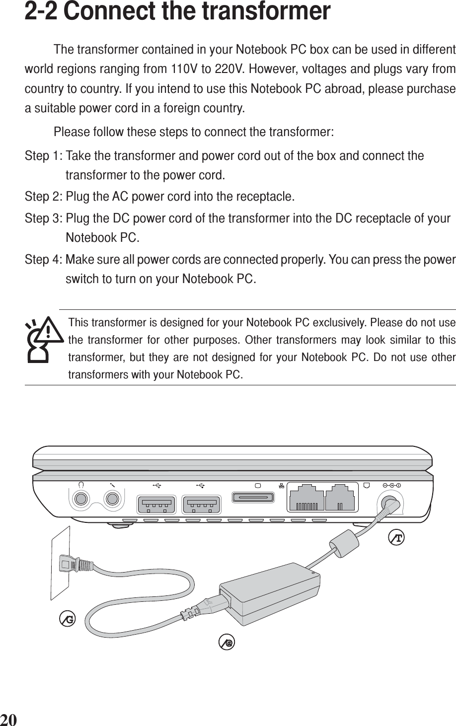 +-+-202-2 Connect the transformerThe transformer contained in your Notebook PC box can be used in differentworld regions ranging from 110V to 220V. However, voltages and plugs vary fromcountry to country. If you intend to use this Notebook PC abroad, please purchasea suitable power cord in a foreign country.Please follow these steps to connect the transformer:Step 1: Take the transformer and power cord out of the box and connect thetransformer to the power cord.Step 2: Plug the AC power cord into the receptacle.Step 3: Plug the DC power cord of the transformer into the DC receptacle of yourNotebook PC.Step 4: Make sure all power cords are connected properly. You can press the powerswitch to turn on your Notebook PC.⁄T⁄T⁄T⁄T⁄T⁄G⁄G⁄G⁄G⁄G⁄@⁄@⁄@⁄@⁄@This transformer is designed for your Notebook PC exclusively. Please do not usethe transformer for other purposes. Other transformers may look similar to thistransformer, but they are not designed for your Notebook PC. Do not use othertransformers with your Notebook PC.