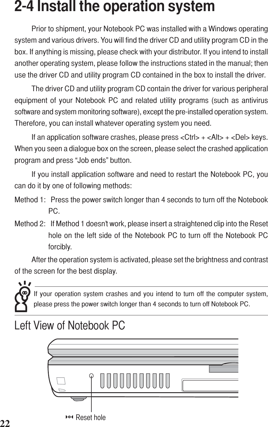 +-+-222-4 Install the operation systemPrior to shipment, your Notebook PC was installed with a Windows operatingsystem and various drivers. You will find the driver CD and utility program CD in thebox. If anything is missing, please check with your distributor. If you intend to installanother operating system, please follow the instructions stated in the manual; thenuse the driver CD and utility program CD contained in the box to install the driver.The driver CD and utility program CD contain the driver for various peripheralequipment of your Notebook PC and related utility programs (such as antivirussoftware and system monitoring software), except the pre-installed operation system.Therefore, you can install whatever operating system you need.If an application software crashes, please press &lt;Ctrl&gt; + &lt;Alt&gt; + &lt;Del&gt; keys.When you seen a dialogue box on the screen, please select the crashed applicationprogram and press “Job ends” button.If you install application software and need to restart the Notebook PC, youcan do it by one of following methods:Method 1: Press the power switch longer than 4 seconds to turn off the NotebookPC.Method 2: If Method 1 doesn’t work, please insert a straightened clip into the Resethole on the left side of the Notebook PC to turn off the Notebook PCforcibly.After the operation system is activated, please set the brightness and contrastof the screen for the best display.Reset holeLeft View of Notebook PCIf your operation system crashes and you intend to turn off the computer system,please press the power switch longer than 4 seconds to turn off Notebook PC.
