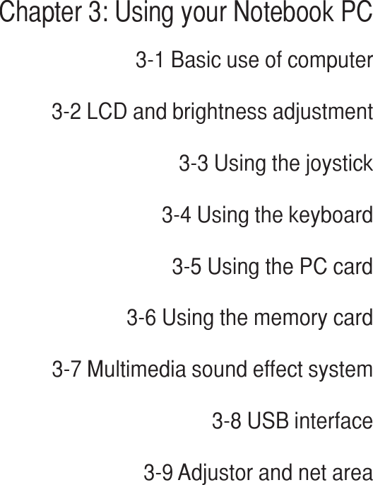Chapter 3: Using your Notebook PC3-1 Basic use of computer3-2 LCD and brightness adjustment3-3 Using the joystick3-4 Using the keyboard3-5 Using the PC card3-6 Using the memory card3-7 Multimedia sound effect system3-8 USB interface3-9 Adjustor and net areaChapter 3
