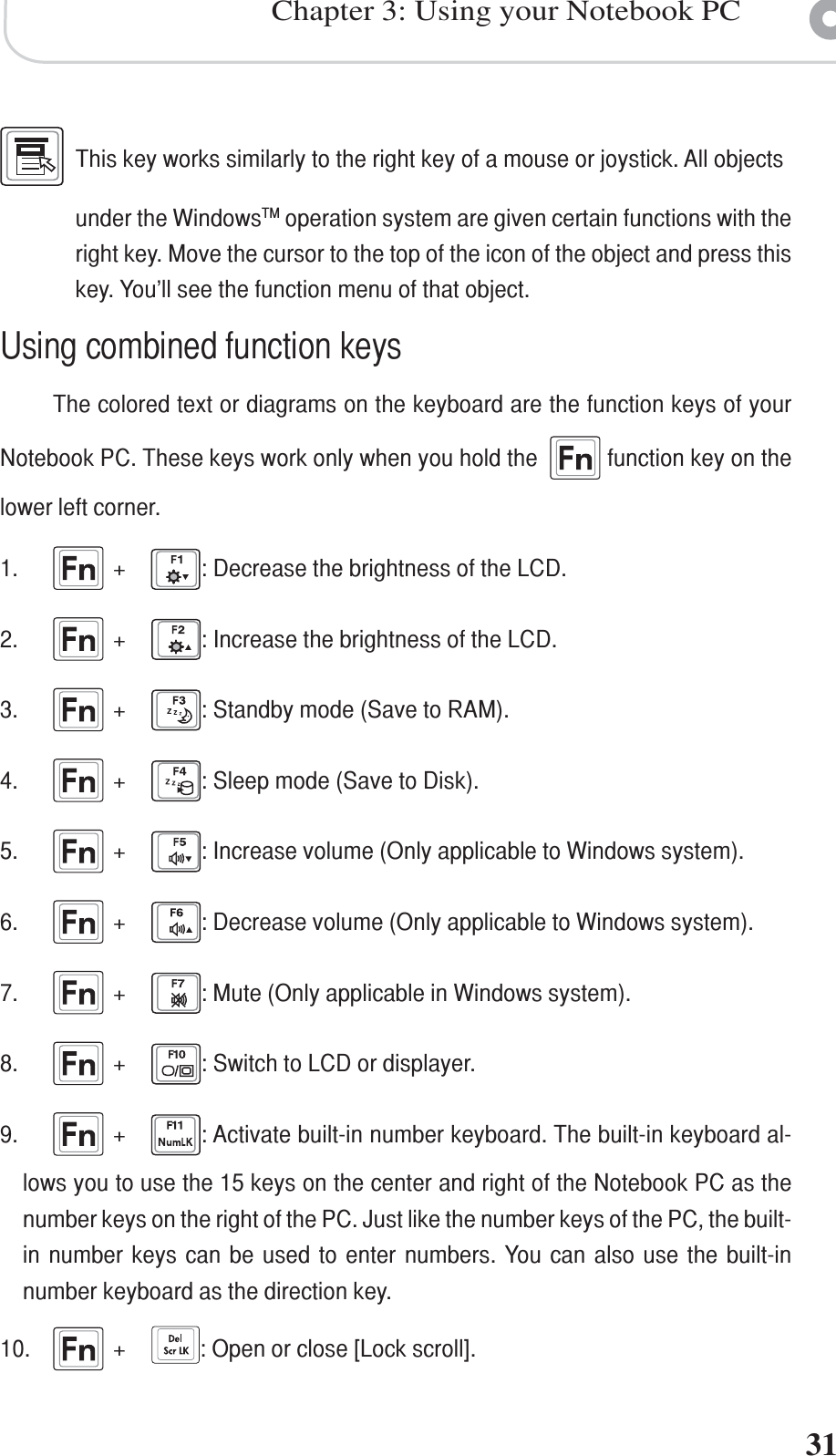 Chapter 3: Using your Notebook PC31This key works similarly to the right key of a mouse or joystick. All objectsunder the WindowsTM operation system are given certain functions with theright key. Move the cursor to the top of the icon of the object and press thiskey. You’ll see the function menu of that object.Using combined function keysThe colored text or diagrams on the keyboard are the function keys of yourNotebook PC. These keys work only when you hold the    function key on thelower left corner.1. +: Decrease the brightness of the LCD.2. +: Increase the brightness of the LCD.3. +: Standby mode (Save to RAM).4. +: Sleep mode (Save to Disk).5. +: Increase volume (Only applicable to Windows system).6. +: Decrease volume (Only applicable to Windows system).7. +: Mute (Only applicable in Windows system).8. +: Switch to LCD or displayer.9. +: Activate built-in number keyboard. The built-in keyboard al-lows you to use the 15 keys on the center and right of the Notebook PC as thenumber keys on the right of the PC. Just like the number keys of the PC, the built-in number keys can be used to enter numbers. You can also use the built-innumber keyboard as the direction key.10. +: Open or close [Lock scroll].