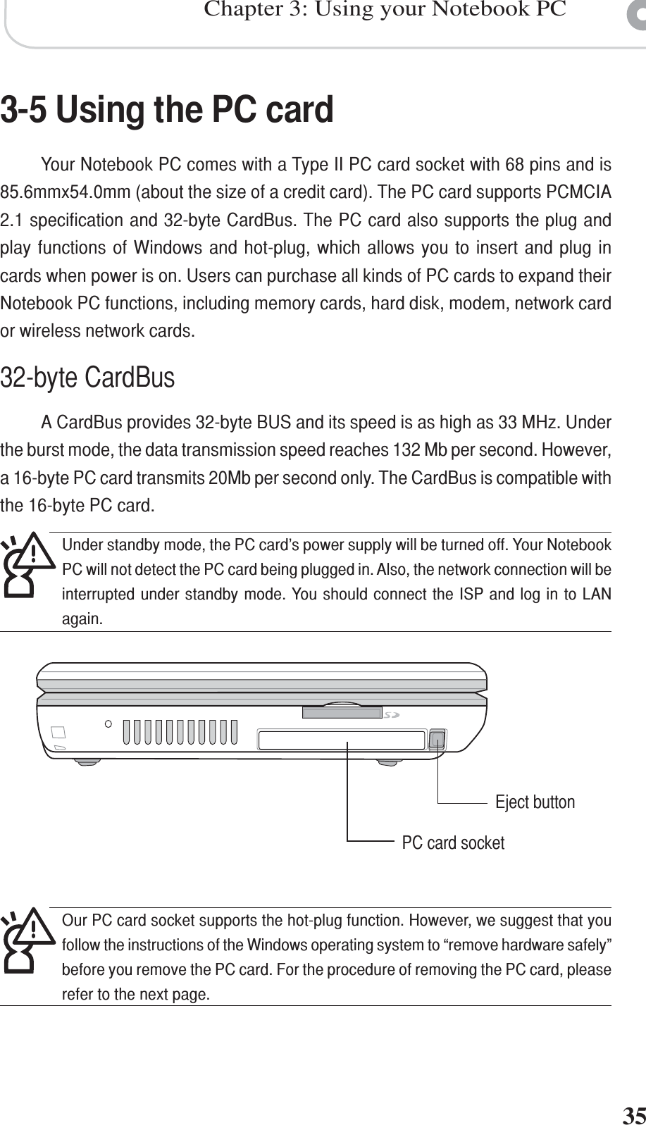 35Chapter 3: Using your Notebook PC3-5 Using the PC cardYour Notebook PC comes with a Type II PC card socket with 68 pins and is85.6mmx54.0mm (about the size of a credit card). The PC card supports PCMCIA2.1 specification and 32-byte CardBus. The PC card also supports the plug andplay functions of Windows and hot-plug, which allows you to insert and plug incards when power is on. Users can purchase all kinds of PC cards to expand theirNotebook PC functions, including memory cards, hard disk, modem, network cardor wireless network cards.32-byte CardBusA CardBus provides 32-byte BUS and its speed is as high as 33 MHz. Underthe burst mode, the data transmission speed reaches 132 Mb per second. However,a 16-byte PC card transmits 20Mb per second only. The CardBus is compatible withthe 16-byte PC card.PC card socketEject buttonOur PC card socket supports the hot-plug function. However, we suggest that youfollow the instructions of the Windows operating system to “remove hardware safely”before you remove the PC card. For the procedure of removing the PC card, pleaserefer to the next page.Under standby mode, the PC card’s power supply will be turned off. Your NotebookPC will not detect the PC card being plugged in. Also, the network connection will beinterrupted under standby mode. You should connect the ISP and log in to LANagain.