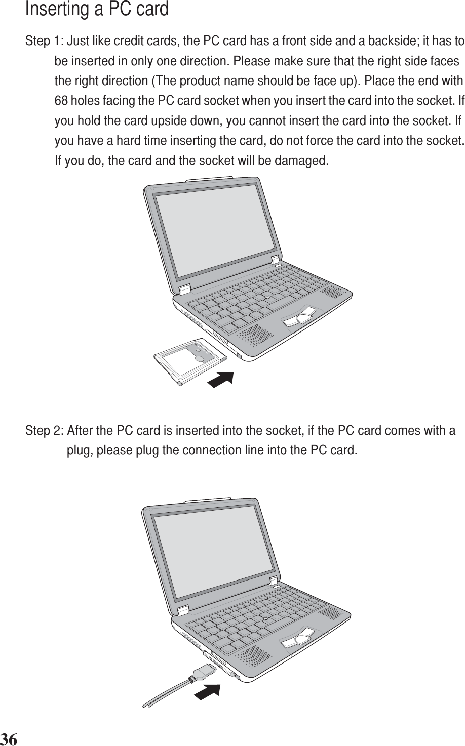 36+-+-Inserting a PC cardStep 1: Just like credit cards, the PC card has a front side and a backside; it has tobe inserted in only one direction. Please make sure that the right side facesthe right direction (The product name should be face up). Place the end with68 holes facing the PC card socket when you insert the card into the socket. Ifyou hold the card upside down, you cannot insert the card into the socket. Ifyou have a hard time inserting the card, do not force the card into the socket.If you do, the card and the socket will be damaged.Step 2: After the PC card is inserted into the socket, if the PC card comes with aplug, please plug the connection line into the PC card.