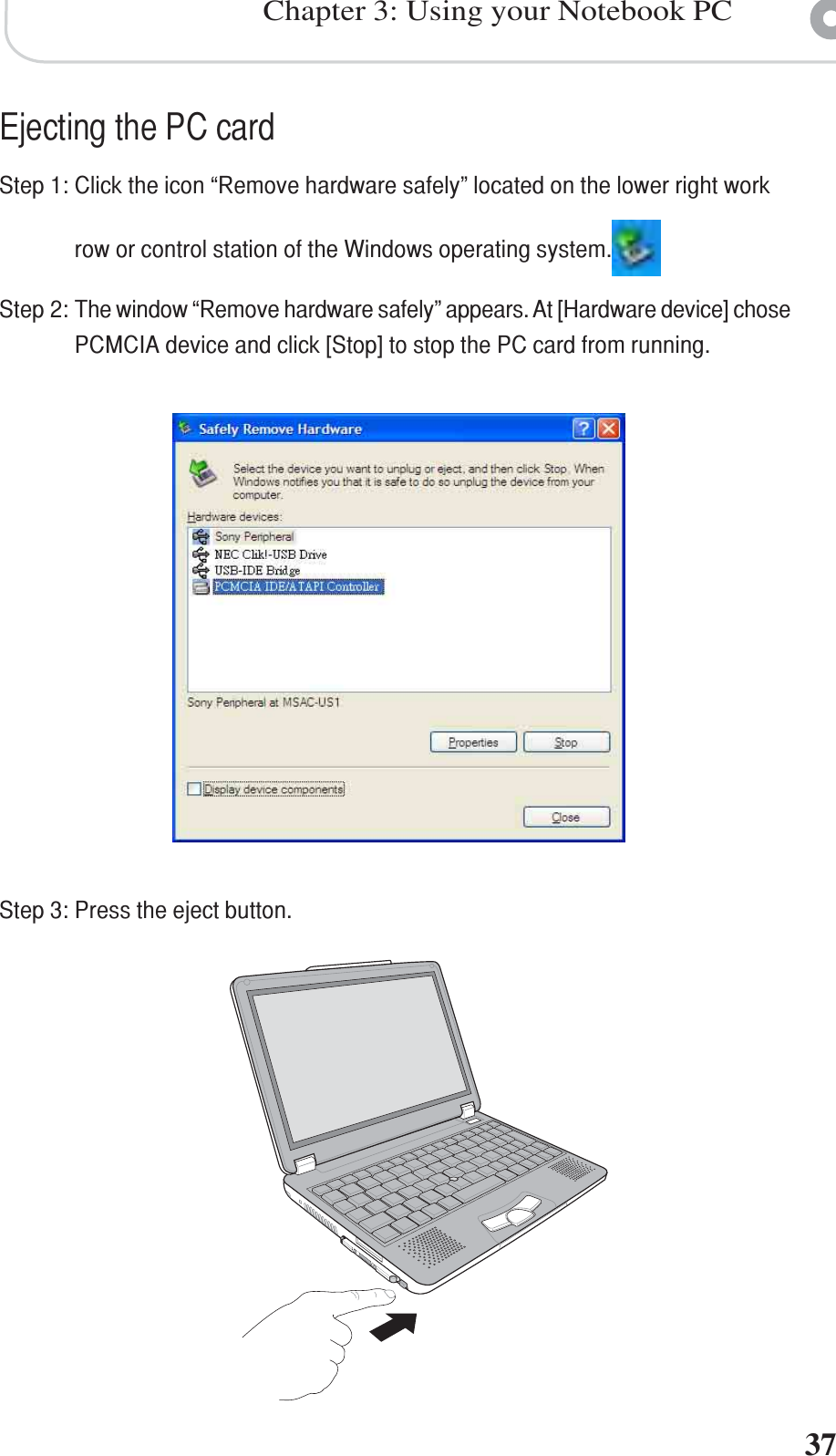 37Chapter 3: Using your Notebook PCEjecting the PC cardStep 1: Click the icon “Remove hardware safely” located on the lower right workrow or control station of the Windows operating system.Step 2: The window “Remove hardware safely” appears. At [Hardware device] chosePCMCIA device and click [Stop] to stop the PC card from running.Step 3: Press the eject button.