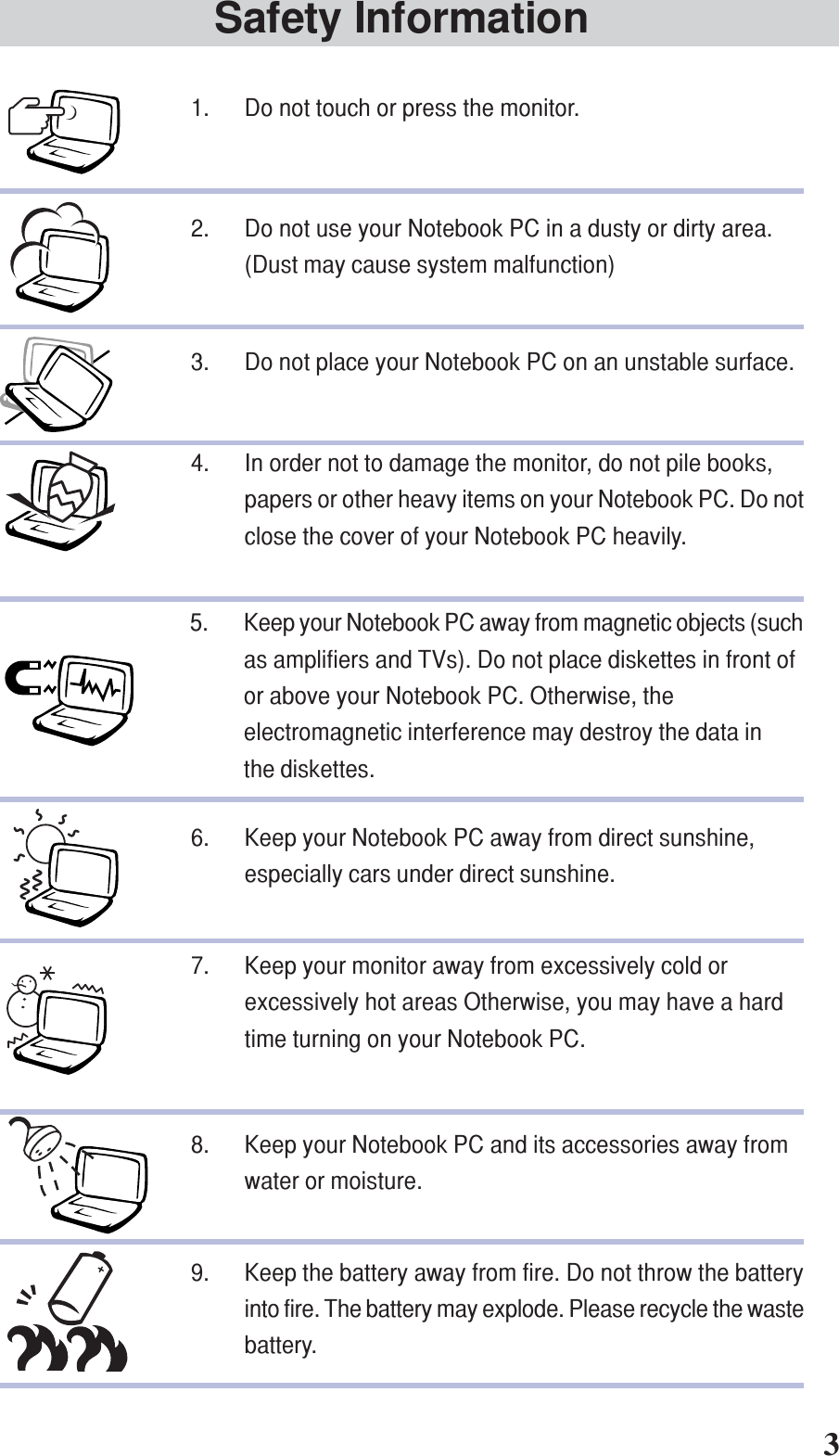 Safety Information1. Do not touch or press the monitor.2. Do not use your Notebook PC in a dusty or dirty area.(Dust may cause system malfunction)3. Do not place your Notebook PC on an unstable surface.4. In order not to damage the monitor, do not pile books,papers or other heavy items on your Notebook PC. Do notclose the cover of your Notebook PC heavily.5. Keep your Notebook PC away from magnetic objects (suchas amplifiers and TVs). Do not place diskettes in front ofor above your Notebook PC. Otherwise, theelectromagnetic interference may destroy the data inthe diskettes.6. Keep your Notebook PC away from direct sunshine,especially cars under direct sunshine.7. Keep your monitor away from excessively cold orexcessively hot areas Otherwise, you may have a hardtime turning on your Notebook PC.8. Keep your Notebook PC and its accessories away fromwater or moisture.9. Keep the battery away from fire. Do not throw the batteryinto fire. The battery may explode. Please recycle the wastebattery.3