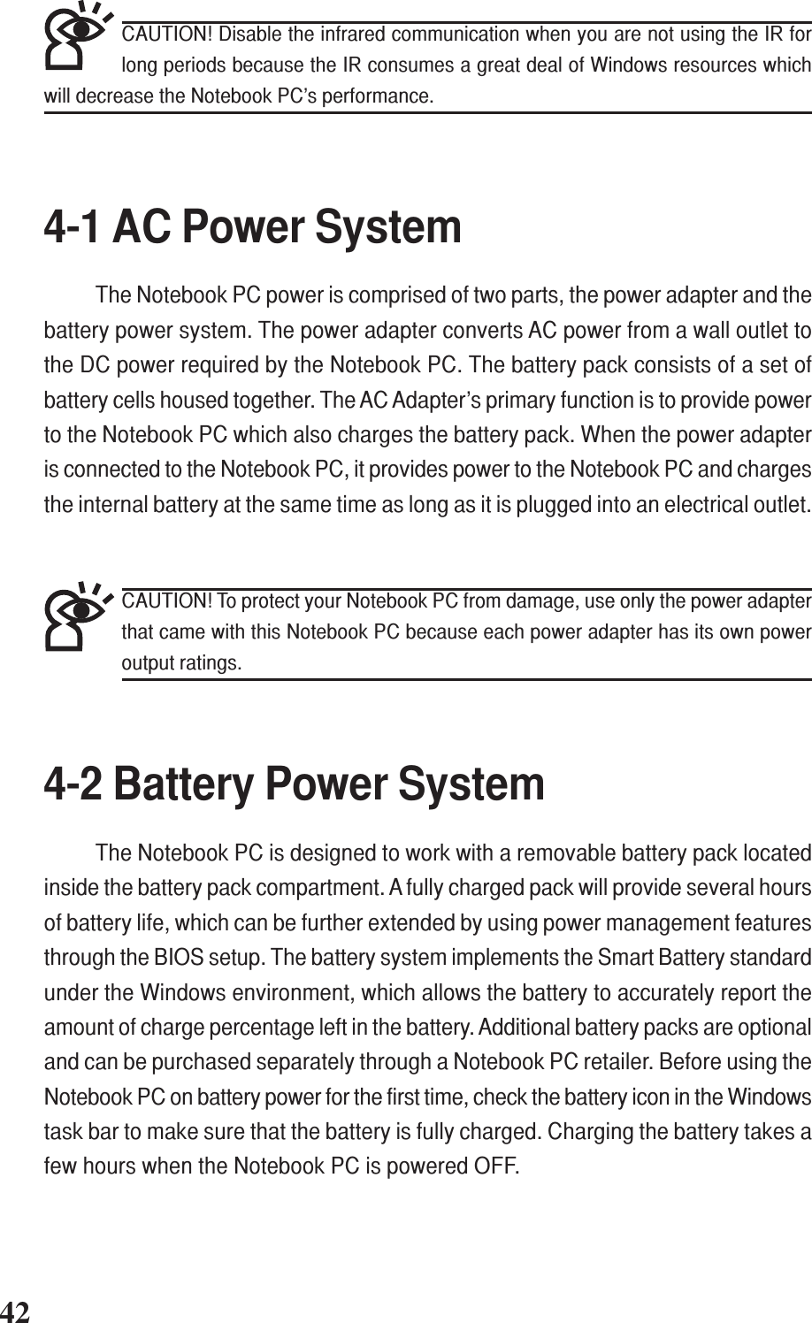 +-424-1 AC Power SystemThe Notebook PC power is comprised of two parts, the power adapter and thebattery power system. The power adapter converts AC power from a wall outlet tothe DC power required by the Notebook PC. The battery pack consists of a set ofbattery cells housed together. The AC Adapter’s primary function is to provide powerto the Notebook PC which also charges the battery pack. When the power adapteris connected to the Notebook PC, it provides power to the Notebook PC and chargesthe internal battery at the same time as long as it is plugged into an electrical outlet.4-2 Battery Power SystemThe Notebook PC is designed to work with a removable battery pack locatedinside the battery pack compartment. A fully charged pack will provide several hoursof battery life, which can be further extended by using power management featuresthrough the BIOS setup. The battery system implements the Smart Battery standardunder the Windows environment, which allows the battery to accurately report theamount of charge percentage left in the battery. Additional battery packs are optionaland can be purchased separately through a Notebook PC retailer. Before using theNotebook PC on battery power for the first time, check the battery icon in the Windowstask bar to make sure that the battery is fully charged. Charging the battery takes afew hours when the Notebook PC is powered OFF.CAUTION! To protect your Notebook PC from damage, use only the power adapterthat came with this Notebook PC because each power adapter has its own poweroutput ratings.CAUTION! Disable the infrared communication when you are not using the IR forlong periods because the IR consumes a great deal of Windows resources whichwill decrease the Notebook PC’s performance.